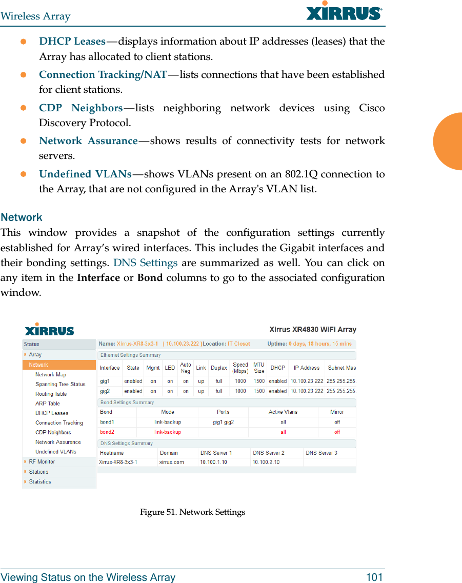 Wireless ArrayViewing Status on the Wireless Array 101DHCP Leases — displays information about IP addresses (leases) that the Array has allocated to client stations. Connection Tracking/NAT — lists connections that have been established for client stations. CDP Neighbors — lists neighboring network devices using Cisco Discovery Protocol. Network Assurance — shows results of connectivity tests for network servers. Undefined VLANs — shows VLANs present on an 802.1Q connection to the Array, that are not configured in the Array's VLAN list. NetworkThis window provides a snapshot of the configuration settings currently established for Array’s wired interfaces. This includes the Gigabit interfaces and their bonding settings. DNS Settings are summarized as well. You can click on any item in the Interface or Bond columns to go to the associated configuration window. Figure 51. Network Settings