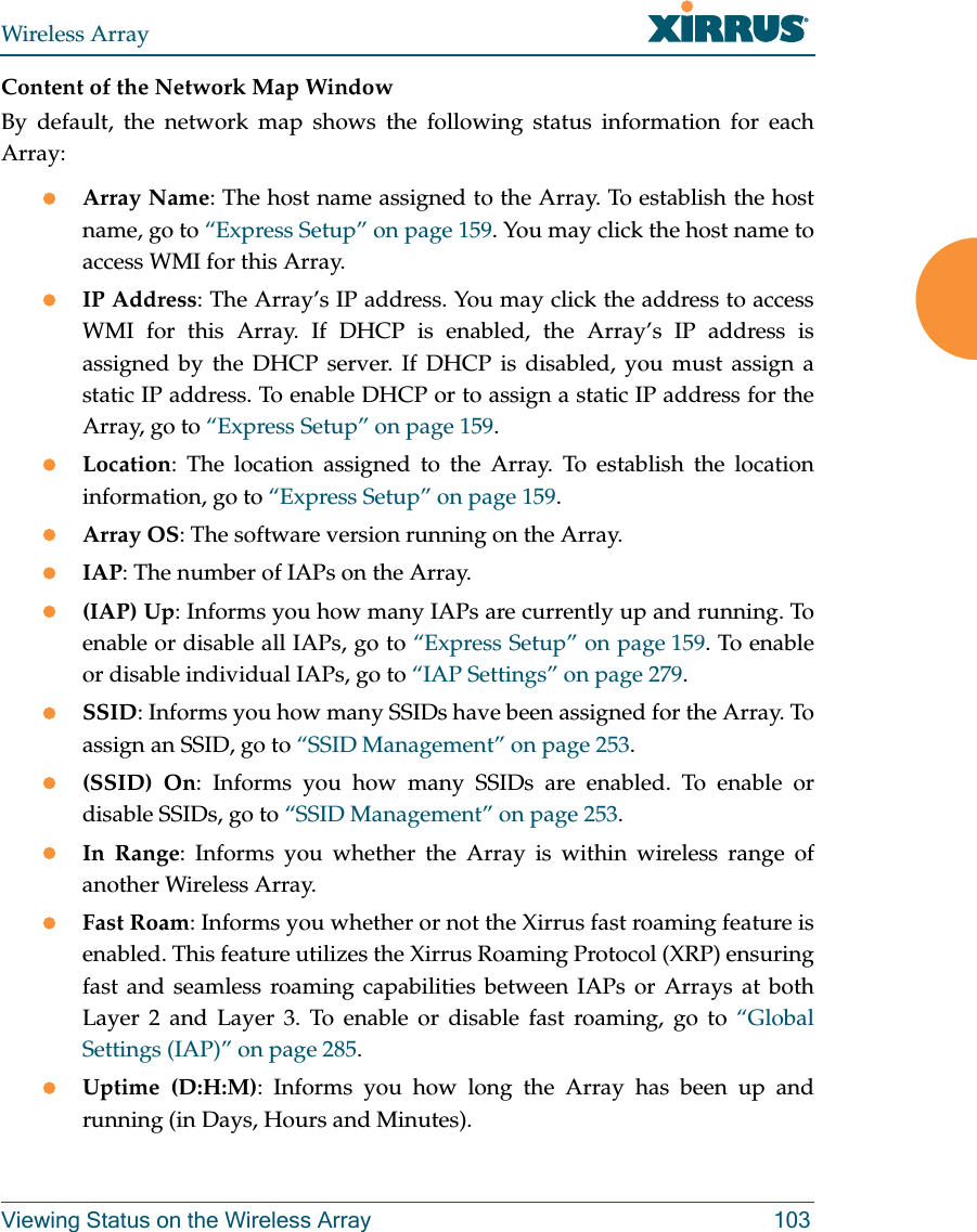 Wireless ArrayViewing Status on the Wireless Array 103Content of the Network Map WindowBy default, the network map shows the following status information for each Array:Array Name: The host name assigned to the Array. To establish the host name, go to “Express Setup” on page 159. You may click the host name to access WMI for this Array. IP Address: The Array’s IP address. You may click the address to access WMI for this Array. If DHCP is enabled, the Array’s IP address is assigned by the DHCP server. If DHCP is disabled, you must assign a static IP address. To enable DHCP or to assign a static IP address for the Array, go to “Express Setup” on page 159.Location: The location assigned to the Array. To establish the location information, go to “Express Setup” on page 159.Array OS: The software version running on the Array.IAP: The number of IAPs on the Array.(IAP) Up: Informs you how many IAPs are currently up and running. To enable or disable all IAPs, go to “Express Setup” on page 159. To enable or disable individual IAPs, go to “IAP Settings” on page 279.SSID: Informs you how many SSIDs have been assigned for the Array. To assign an SSID, go to “SSID Management” on page 253.(SSID) On: Informs you how many SSIDs are enabled. To enable or disable SSIDs, go to “SSID Management” on page 253.In Range: Informs you whether the Array is within wireless range of another Wireless Array.Fast Roam: Informs you whether or not the Xirrus fast roaming feature is enabled. This feature utilizes the Xirrus Roaming Protocol (XRP) ensuring fast and seamless roaming capabilities between IAPs or Arrays at both Layer 2 and Layer 3. To enable or disable fast roaming, go to “Global Settings (IAP)” on page 285.Uptime (D:H:M): Informs you how long the Array has been up and running (in Days, Hours and Minutes).