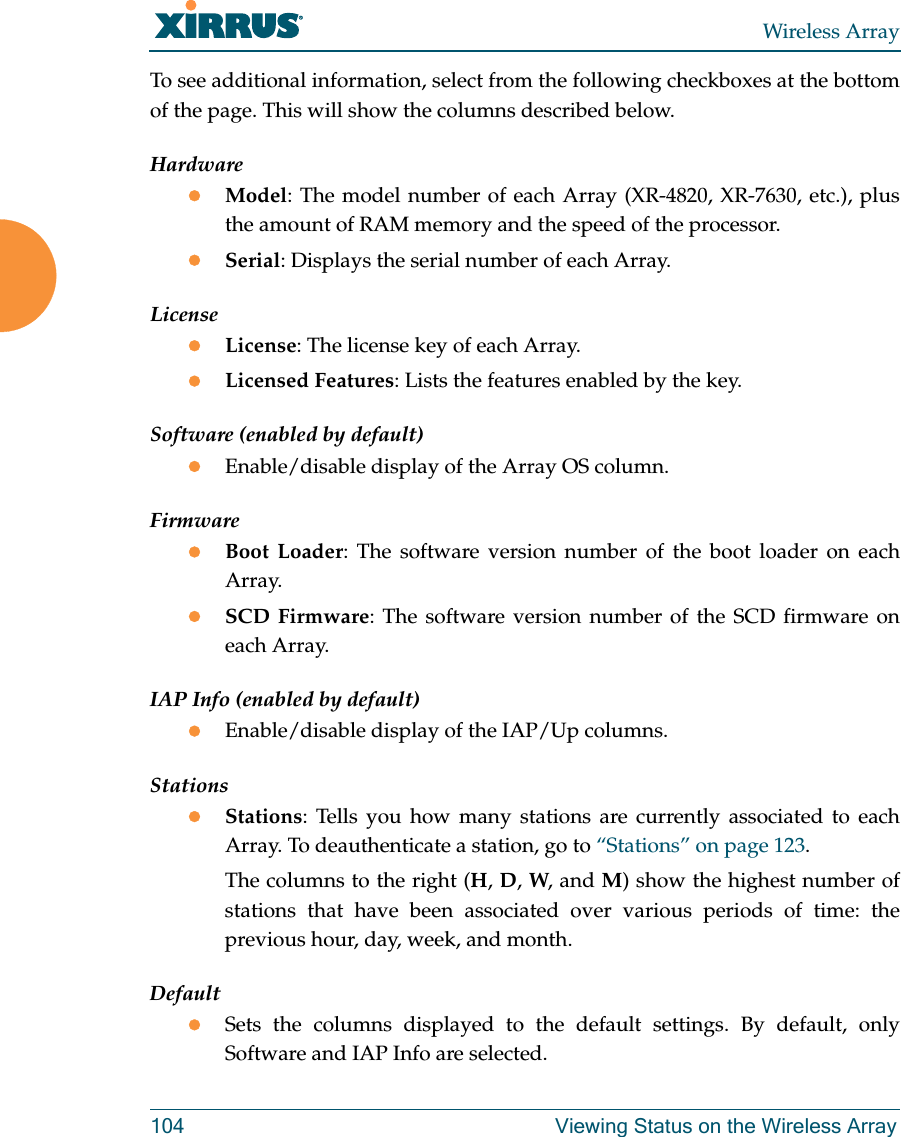 Wireless Array104 Viewing Status on the Wireless ArrayTo see additional information, select from the following checkboxes at the bottom of the page. This will show the columns described below.HardwareModel: The model number of each Array (XR-4820, XR-7630, etc.), plus the amount of RAM memory and the speed of the processor.Serial: Displays the serial number of each Array.LicenseLicense: The license key of each Array.Licensed Features: Lists the features enabled by the key.Software (enabled by default)Enable/disable display of the Array OS column.FirmwareBoot Loader: The software version number of the boot loader on each Array.SCD Firmware: The software version number of the SCD firmware on each Array.IAP Info (enabled by default)Enable/disable display of the IAP/Up columns.StationsStations: Tells you how many stations are currently associated to each Array. To deauthenticate a station, go to “Stations” on page 123.The columns to the right (H, D, W, and M) show the highest number of stations that have been associated over various periods of time: the previous hour, day, week, and month.DefaultSets the columns displayed to the default settings. By default, only Software and IAP Info are selected.