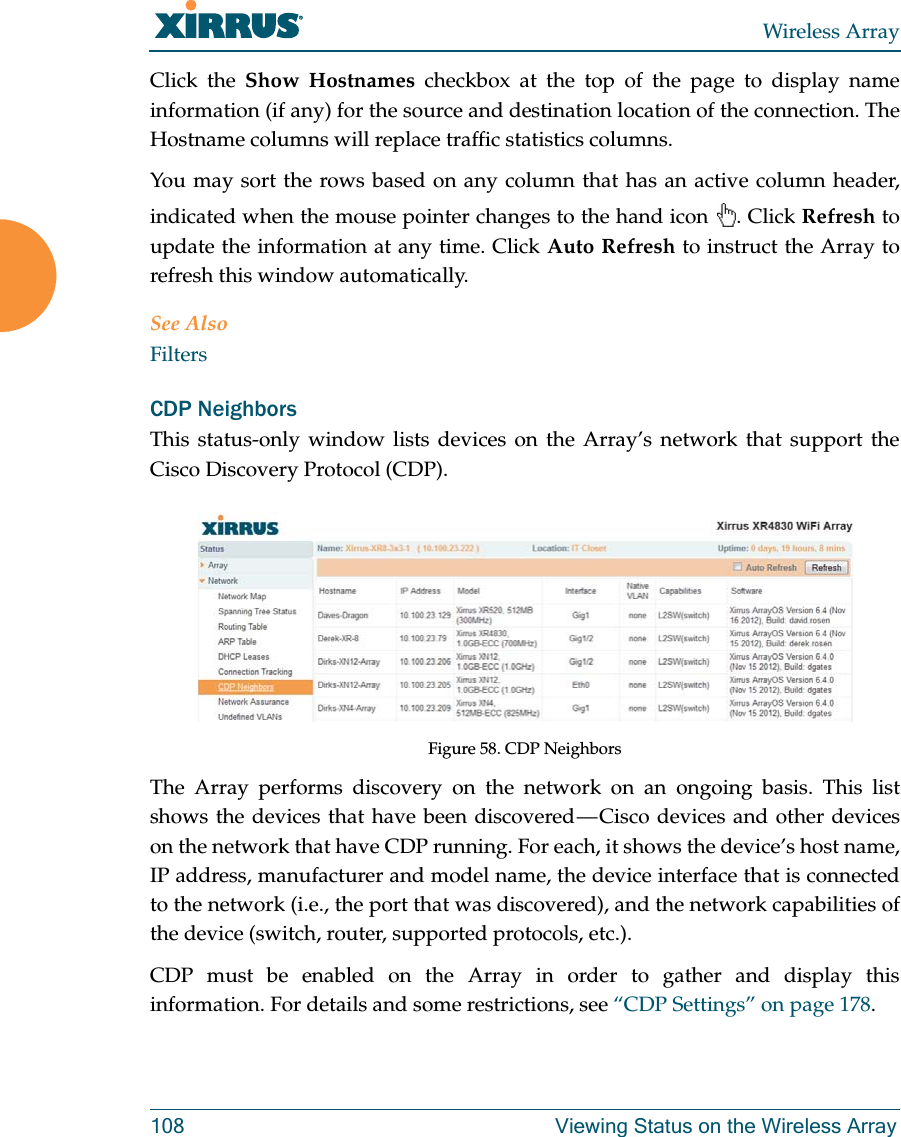 Wireless Array108 Viewing Status on the Wireless ArrayClick the Show Hostnames checkbox at the top of the page to display name information (if any) for the source and destination location of the connection. The Hostname columns will replace traffic statistics columns.You may sort the rows based on any column that has an active column header, indicated when the mouse pointer changes to the hand icon . Click Refresh to update the information at any time. Click Auto Refresh to instruct the Array to refresh this window automatically.See AlsoFiltersCDP NeighborsThis status-only window lists devices on the Array’s network that support the Cisco Discovery Protocol (CDP). Figure 58. CDP NeighborsThe Array performs discovery on the network on an ongoing basis. This list shows the devices that have been discovered — Cisco devices and other devices on the network that have CDP running. For each, it shows the device’s host name, IP address, manufacturer and model name, the device interface that is connected to the network (i.e., the port that was discovered), and the network capabilities of the device (switch, router, supported protocols, etc.). CDP must be enabled on the Array in order to gather and display this information. For details and some restrictions, see “CDP Settings” on page 178.