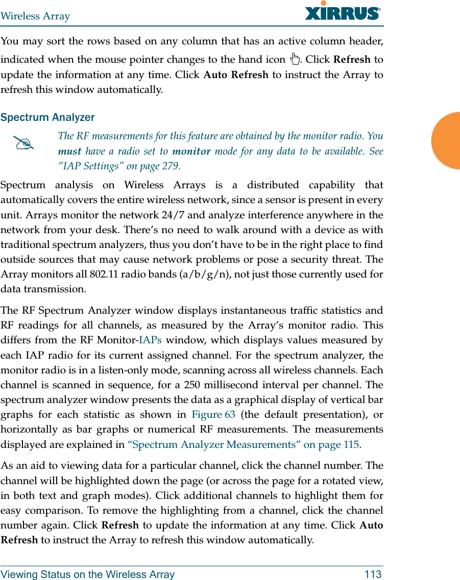 Wireless ArrayViewing Status on the Wireless Array 113You may sort the rows based on any column that has an active column header, indicated when the mouse pointer changes to the hand icon . Click Refresh to update the information at any time. Click Auto Refresh to instruct the Array to refresh this window automatically.Spectrum Analyzer Spectrum analysis on Wireless Arrays is a distributed capability that automatically covers the entire wireless network, since a sensor is present in every unit. Arrays monitor the network 24/7 and analyze interference anywhere in the network from your desk. There’s no need to walk around with a device as with traditional spectrum analyzers, thus you don’t have to be in the right place to find outside sources that may cause network problems or pose a security threat. The Array monitors all 802.11 radio bands (a/b/g/n), not just those currently used for data transmission. The RF Spectrum Analyzer window displays instantaneous traffic statistics and RF readings for all channels, as measured by the Array’s monitor radio. This differs from the RF Monitor-IAPs window, which displays values measured by each IAP radio for its current assigned channel. For the spectrum analyzer, the monitor radio is in a listen-only mode, scanning across all wireless channels. Each channel is scanned in sequence, for a 250 millisecond interval per channel. The spectrum analyzer window presents the data as a graphical display of vertical bar graphs for each statistic as shown in Figure 63 (the default presentation), or horizontally as bar graphs or numerical RF measurements. The measurements displayed are explained in “Spectrum Analyzer Measurements” on page 115. As an aid to viewing data for a particular channel, click the channel number. The channel will be highlighted down the page (or across the page for a rotated view, in both text and graph modes). Click additional channels to highlight them for easy comparison. To remove the highlighting from a channel, click the channel number again. Click Refresh to update the information at any time. Click Auto Refresh to instruct the Array to refresh this window automatically.The RF measurements for this feature are obtained by the monitor radio. You must have a radio set to monitor mode for any data to be available. See “IAP Settings” on page 279.