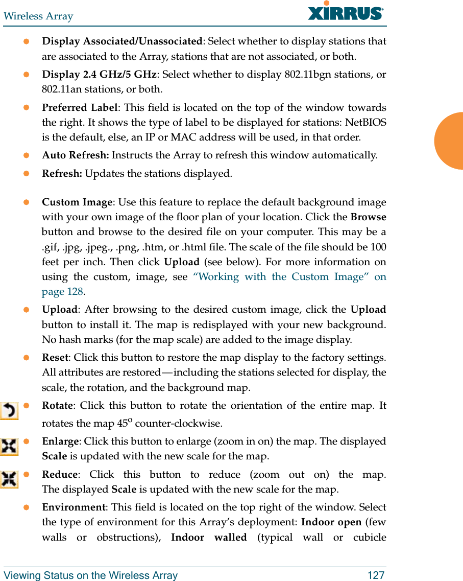 Wireless ArrayViewing Status on the Wireless Array 127Display Associated/Unassociated: Select whether to display stations that are associated to the Array, stations that are not associated, or both. Display 2.4 GHz/5 GHz: Select whether to display 802.11bgn stations, or 802.11an stations, or both.Preferred Label: This field is located on the top of the window towards the right. It shows the type of label to be displayed for stations: NetBIOS is the default, else, an IP or MAC address will be used, in that order. Auto Refresh: Instructs the Array to refresh this window automatically. Refresh: Updates the stations displayed. Custom Image: Use this feature to replace the default background image with your own image of the floor plan of your location. Click the Browsebutton and browse to the desired file on your computer. This may be a .gif, .jpg, .jpeg., .png, .htm, or .html file. The scale of the file should be 100 feet per inch. Then click Upload (see below). For more information on using the custom, image, see “Working with the Custom Image” on page 128. Upload: After browsing to the desired custom image, click the Uploadbutton to install it. The map is redisplayed with your new background. No hash marks (for the map scale) are added to the image display. Reset: Click this button to restore the map display to the factory settings. All attributes are restored — including the stations selected for display, the scale, the rotation, and the background map. Rotate: Click this button to rotate the orientation of the entire map. It rotates the map 45o counter-clockwise. Enlarge: Click this button to enlarge (zoom in on) the map. The displayed Scale is updated with the new scale for the map. Reduce: Click this button to reduce (zoom out on) the map. The displayed Scale is updated with the new scale for the map. Environment: This field is located on the top right of the window. Select the type of environment for this Array’s deployment: Indoor open (few walls or obstructions), Indoor walled (typical wall or cubicle