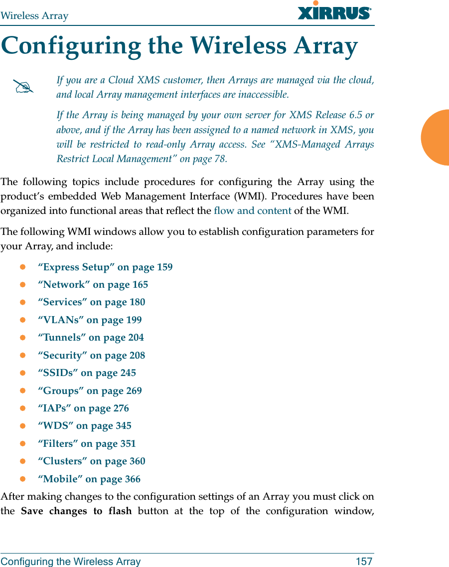Wireless ArrayConfiguring the Wireless Array 157Configuring the Wireless ArrayThe following topics include procedures for configuring the Array using the product’s embedded Web Management Interface (WMI). Procedures have been organized into functional areas that reflect the flow and content of the WMI. The following WMI windows allow you to establish configuration parameters for your Array, and include: “Express Setup” on page 159“Network” on page 165“Services” on page 180“VLANs” on page 199“Tunnels” on page 204“Security” on page 208“SSIDs” on page 245“Groups” on page 269“IAPs” on page 276“WDS” on page 345“Filters” on page 351“Clusters” on page 360“Mobile” on page 366After making changes to the configuration settings of an Array you must click on the Save changes to flash button at the top of the configuration window, If you are a Cloud XMS customer, then Arrays are managed via the cloud, and local Array management interfaces are inaccessible. If the Array is being managed by your own server for XMS Release 6.5 or above, and if the Array has been assigned to a named network in XMS, you will be restricted to read-only Array access. See “XMS-Managed Arrays Restrict Local Management” on page 78.