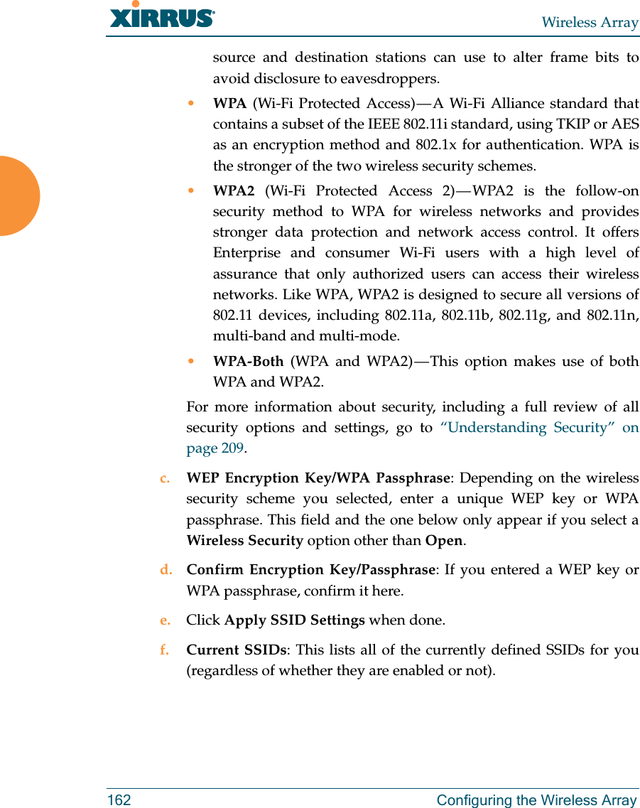 Wireless Array162 Configuring the Wireless Arraysource and destination stations can use to alter frame bits to avoid disclosure to eavesdroppers.•WPA (Wi-Fi Protected Access) — A Wi-Fi Alliance standard that contains a subset of the IEEE 802.11i standard, using TKIP or AES as an encryption method and 802.1x for authentication. WPA is the stronger of the two wireless security schemes.•WPA2 (Wi-Fi Protected Access 2) — WPA2 is the follow-on security method to WPA for wireless networks and provides stronger data protection and network access control. It offers Enterprise and consumer Wi-Fi users with a high level of assurance that only authorized users can access their wireless networks. Like WPA, WPA2 is designed to secure all versions of 802.11 devices, including 802.11a, 802.11b, 802.11g, and 802.11n, multi-band and multi-mode.•WPA-Both (WPA and WPA2) — This option makes use of both WPA and WPA2.For more information about security, including a full review of all security options and settings, go to “Understanding Security” on page 209. c. WEP Encryption Key/WPA Passphrase: Depending on the wireless security scheme you selected, enter a unique WEP key or WPA passphrase. This field and the one below only appear if you select a Wireless Security option other than Open.d. Confirm Encryption Key/Passphrase: If you entered a WEP key or WPA passphrase, confirm it here.e. Click Apply SSID Settings when done.f. Current SSIDs: This lists all of the currently defined SSIDs for you (regardless of whether they are enabled or not).