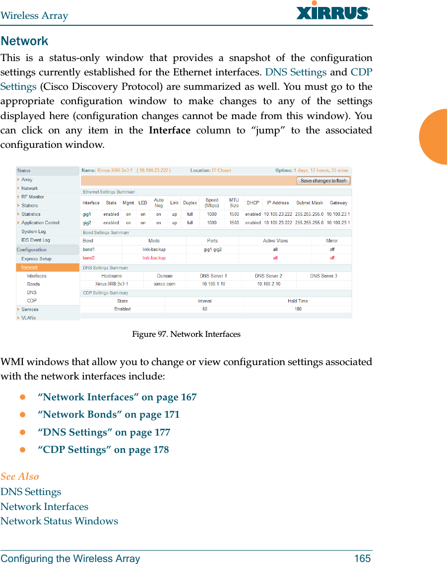 Wireless ArrayConfiguring the Wireless Array 165NetworkThis is a status-only window that provides a snapshot of the configuration settings currently established for the Ethernet interfaces. DNS Settings and CDP Settings (Cisco Discovery Protocol) are summarized as well. You must go to the appropriate configuration window to make changes to any of the settings displayed here (configuration changes cannot be made from this window). You can click on any item in the Interface column to “jump” to the associated configuration window.Figure 97. Network InterfacesWMI windows that allow you to change or view configuration settings associated with the network interfaces include:“Network Interfaces” on page 167“Network Bonds” on page 171“DNS Settings” on page 177“CDP Settings” on page 178See AlsoDNS SettingsNetwork InterfacesNetwork Status Windows