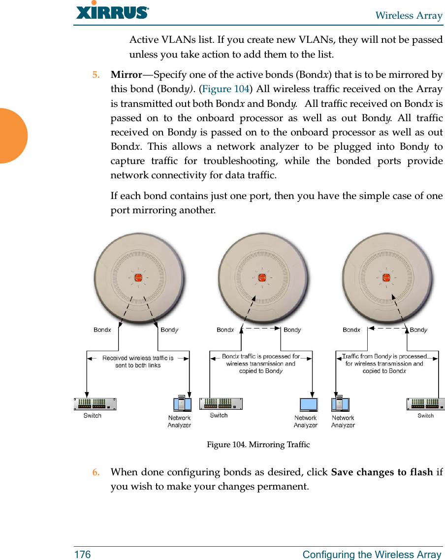 Wireless Array176 Configuring the Wireless ArrayActive VLANs list. If you create new VLANs, they will not be passed unless you take action to add them to the list. 5. Mirror — Specify one of the active bonds (Bondx) that is to be mirrored by this bond (Bondy). (Figure 104) All wireless traffic received on the Array is transmitted out both Bondx and Bondy. All traffic received on Bondx is passed on to the onboard processor as well as out Bondy. All traffic received on Bondy is passed on to the onboard processor as well as out Bondx. This allows a network analyzer to be plugged into Bondy to capture traffic for troubleshooting, while the bonded ports provide network connectivity for data traffic. If each bond contains just one port, then you have the simple case of one port mirroring another. Figure 104. Mirroring Traffic6. When done configuring bonds as desired, click Save changes to flash if you wish to make your changes permanent.