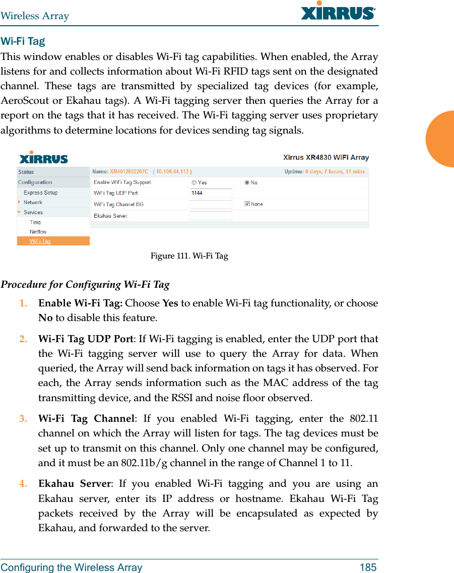 Wireless ArrayConfiguring the Wireless Array 185Wi-Fi Tag This window enables or disables Wi-Fi tag capabilities. When enabled, the Array listens for and collects information about Wi-Fi RFID tags sent on the designated channel. These tags are transmitted by specialized tag devices (for example, AeroScout or Ekahau tags). A Wi-Fi tagging server then queries the Array for a report on the tags that it has received. The Wi-Fi tagging server uses proprietary algorithms to determine locations for devices sending tag signals.Figure 111. Wi-Fi TagProcedure for Configuring Wi-Fi Tag1. Enable Wi-Fi Tag: Choose Yes to enable Wi-Fi tag functionality, or choose No to disable this feature.2. Wi-Fi Tag UDP Port: If Wi-Fi tagging is enabled, enter the UDP port that the Wi-Fi tagging server will use to query the Array for data. When queried, the Array will send back information on tags it has observed. For each, the Array sends information such as the MAC address of the tag transmitting device, and the RSSI and noise floor observed.3. Wi-Fi Tag Channel: If you enabled Wi-Fi tagging, enter the 802.11 channel on which the Array will listen for tags. The tag devices must be set up to transmit on this channel. Only one channel may be configured, and it must be an 802.11b/g channel in the range of Channel 1 to 11.4. Ekahau Server: If you enabled Wi-Fi tagging and you are using an Ekahau server, enter its IP address or hostname. Ekahau Wi-Fi Tag packets received by the Array will be encapsulated as expected by Ekahau, and forwarded to the server.