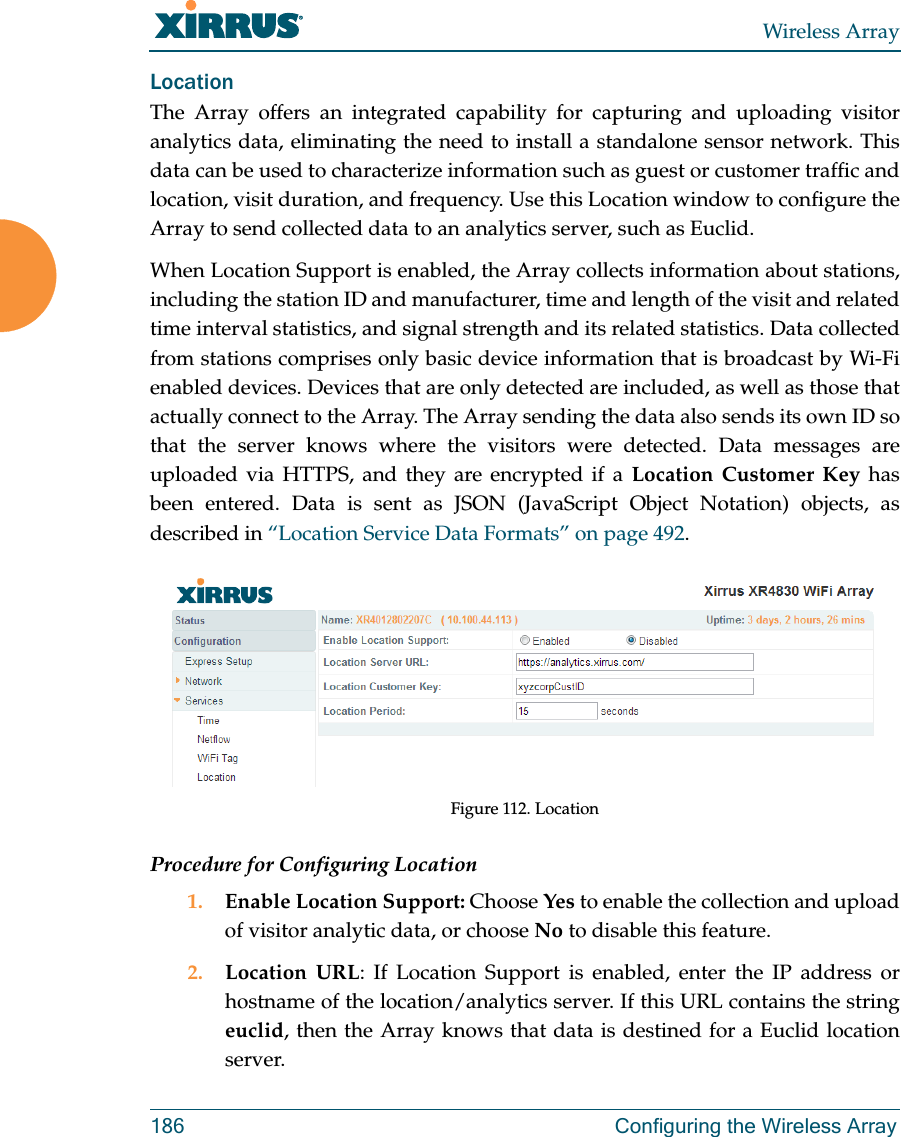 Wireless Array186 Configuring the Wireless ArrayLocationThe Array offers an integrated capability for capturing and uploading visitor analytics data, eliminating the need to install a standalone sensor network. This data can be used to characterize information such as guest or customer traffic and location, visit duration, and frequency. Use this Location window to configure the Array to send collected data to an analytics server, such as Euclid.When Location Support is enabled, the Array collects information about stations, including the station ID and manufacturer, time and length of the visit and related time interval statistics, and signal strength and its related statistics. Data collected from stations comprises only basic device information that is broadcast by Wi-Fi enabled devices. Devices that are only detected are included, as well as those that actually connect to the Array. The Array sending the data also sends its own ID so that the server knows where the visitors were detected. Data messages areuploaded via HTTPS, and they are encrypted if a Location Customer Key has been entered. Data is sent as JSON (JavaScript Object Notation) objects, as described in “Location Service Data Formats” on page 492. Figure 112. LocationProcedure for Configuring Location1. Enable Location Support: Choose Yes to enable the collection and upload of visitor analytic data, or choose No to disable this feature.2. Location URL: If Location Support is enabled, enter the IP address or hostname of the location/analytics server. If this URL contains the string euclid, then the Array knows that data is destined for a Euclid location server.