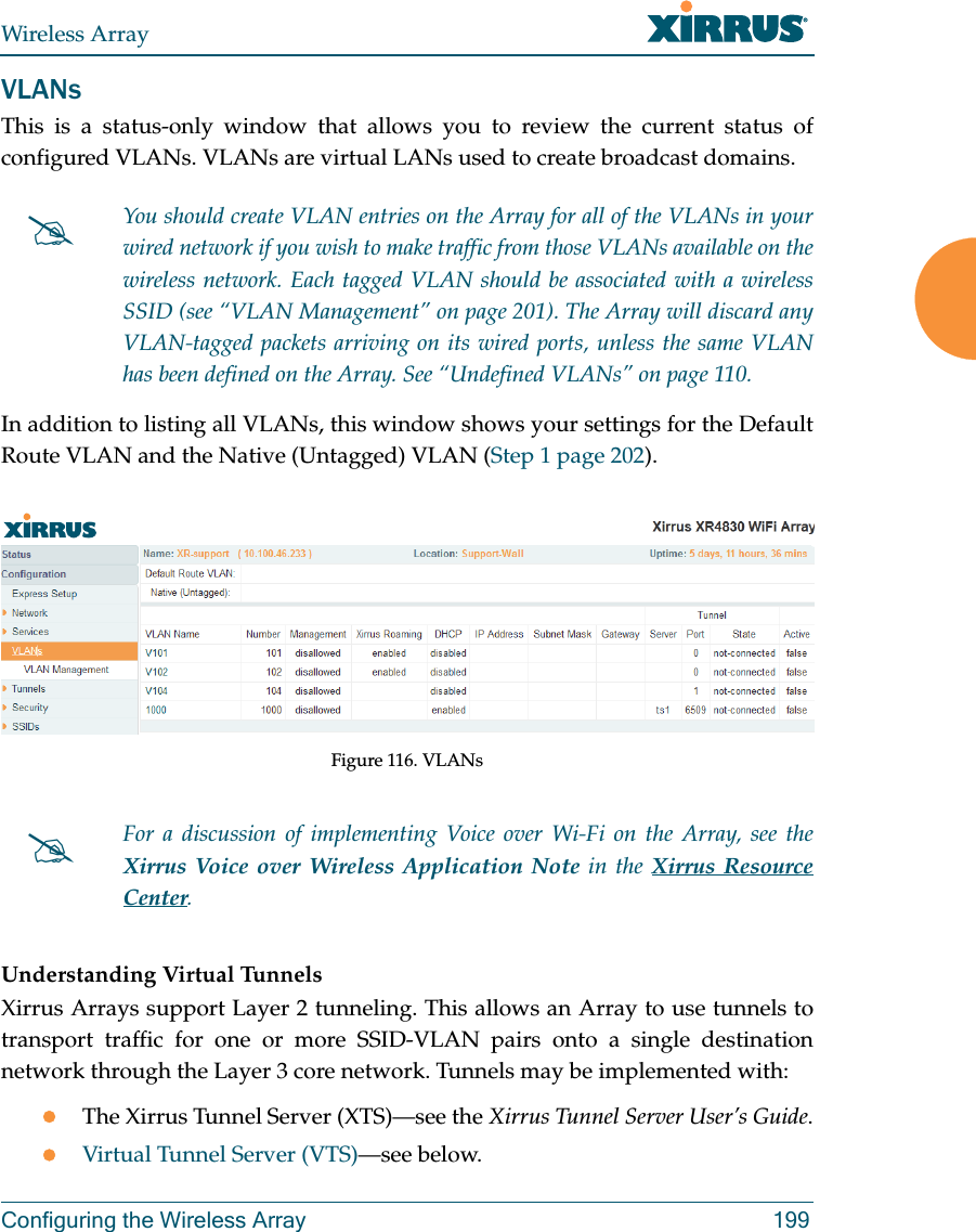Wireless ArrayConfiguring the Wireless Array 199VLANsThis is a status-only window that allows you to review the current status of configured VLANs. VLANs are virtual LANs used to create broadcast domains. In addition to listing all VLANs, this window shows your settings for the Default Route VLAN and the Native (Untagged) VLAN (Step 1 page 202).Figure 116. VLANsUnderstanding Virtual Tunnels Xirrus Arrays support Layer 2 tunneling. This allows an Array to use tunnels to transport traffic for one or more SSID-VLAN pairs onto a single destination network through the Layer 3 core network. Tunnels may be implemented with:The Xirrus Tunnel Server (XTS)—see the Xirrus Tunnel Server User’s Guide.Virtual Tunnel Server (VTS)—see below.You should create VLAN entries on the Array for all of the VLANs in your wired network if you wish to make traffic from those VLANs available on the wireless network. Each tagged VLAN should be associated with a wireless SSID (see “VLAN Management” on page 201). The Array will discard any VLAN-tagged packets arriving on its wired ports, unless the same VLAN has been defined on the Array. See “Undefined VLANs” on page 110. For a discussion of implementing Voice over Wi-Fi on the Array, see the Xirrus Voice over Wireless Application Note in the Xirrus Resource Center.