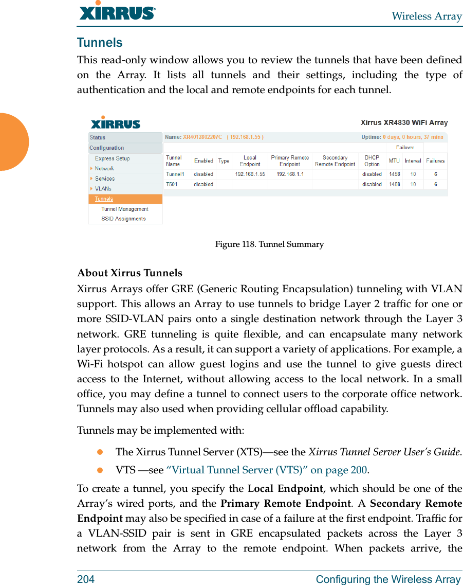 Wireless Array204 Configuring the Wireless ArrayTunnelsThis read-only window allows you to review the tunnels that have been defined on the Array. It lists all tunnels and their settings, including the type of authentication and the local and remote endpoints for each tunnel. Figure 118. Tunnel SummaryAbout Xirrus Tunnels Xirrus Arrays offer GRE (Generic Routing Encapsulation) tunneling with VLAN support. This allows an Array to use tunnels to bridge Layer 2 traffic for one or more SSID-VLAN pairs onto a single destination network through the Layer 3 network. GRE tunneling is quite flexible, and can encapsulate many network layer protocols. As a result, it can support a variety of applications. For example, a Wi-Fi hotspot can allow guest logins and use the tunnel to give guests direct access to the Internet, without allowing access to the local network. In a small office, you may define a tunnel to connect users to the corporate office network. Tunnels may also used when providing cellular offload capability. Tunnels may be implemented with:The Xirrus Tunnel Server (XTS)—see the Xirrus Tunnel Server User’s Guide.VTS —see “Virtual Tunnel Server (VTS)” on page 200.To create a tunnel, you specify the Local Endpoint, which should be one of the Array’s wired ports, and the Primary Remote Endpoint. A Secondary Remote Endpoint may also be specified in case of a failure at the first endpoint. Traffic for a VLAN-SSID pair is sent in GRE encapsulated packets across the Layer 3 network from the Array to the remote endpoint. When packets arrive, the