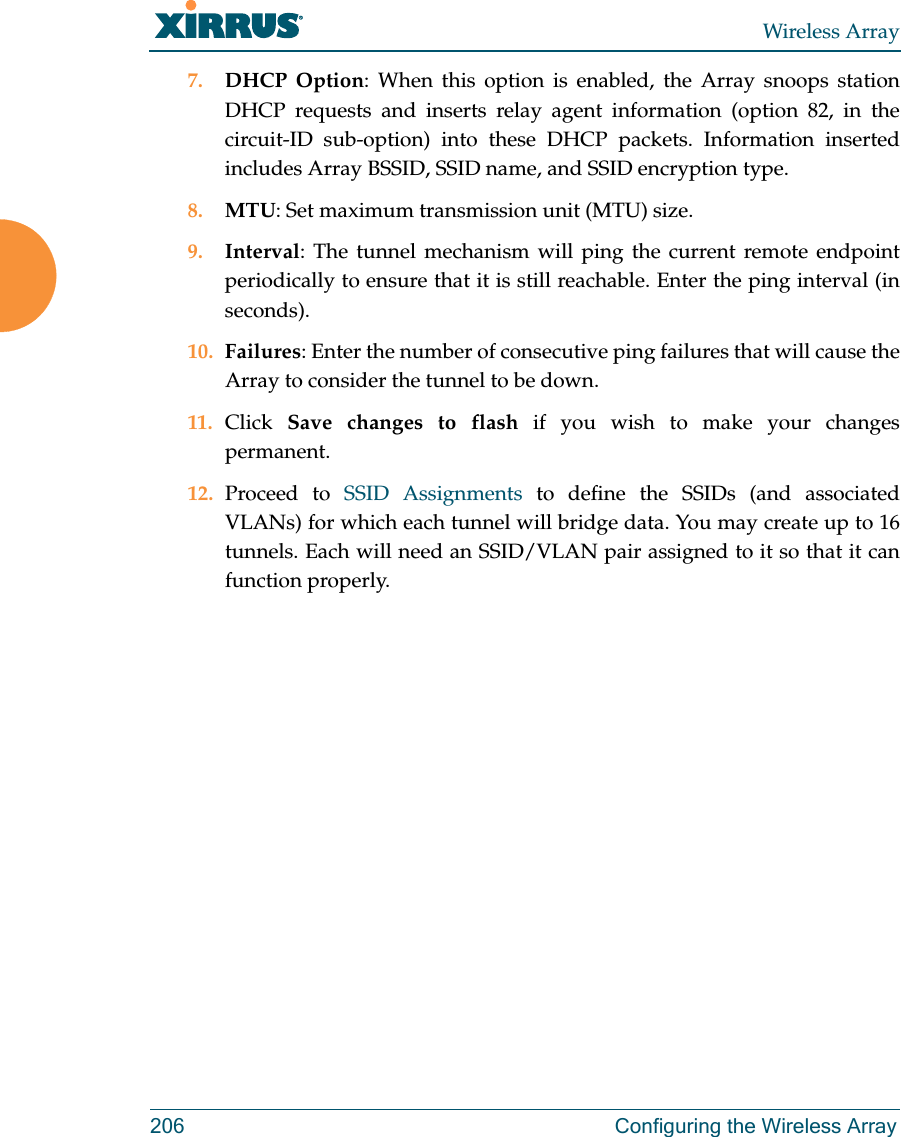 Wireless Array206 Configuring the Wireless Array7. DHCP Option: When this option is enabled, the Array snoops station DHCP requests and inserts relay agent information (option 82, in the circuit-ID sub-option) into these DHCP packets. Information inserted includes Array BSSID, SSID name, and SSID encryption type. 8. MTU: Set maximum transmission unit (MTU) size. 9. Interval: The tunnel mechanism will ping the current remote endpoint periodically to ensure that it is still reachable. Enter the ping interval (in seconds).10. Failures: Enter the number of consecutive ping failures that will cause the Array to consider the tunnel to be down. 11. Click Save changes to flash if you wish to make your changes permanent.12. Proceed to SSID Assignments to define the SSIDs (and associated VLANs) for which each tunnel will bridge data. You may create up to 16 tunnels. Each will need an SSID/VLAN pair assigned to it so that it can function properly.