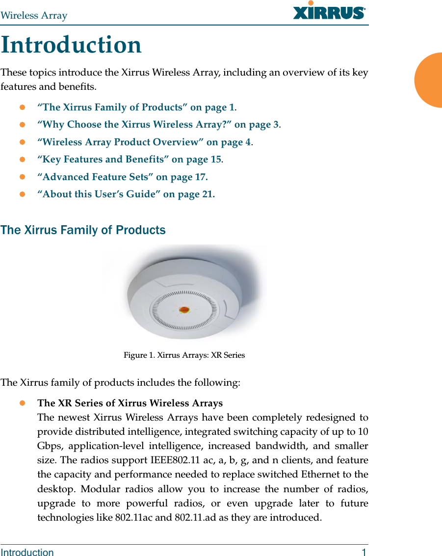 Wireless ArrayIntroduction 1IntroductionThese topics introduce the Xirrus Wireless Array, including an overview of its key features and benefits. “The Xirrus Family of Products” on page 1.“Why Choose the Xirrus Wireless Array?” on page 3.“Wireless Array Product Overview” on page 4.“Key Features and Benefits” on page 15.“Advanced Feature Sets” on page 17.“About this User’s Guide” on page 21.The Xirrus Family of ProductsFigure 1. Xirrus Arrays: XR Series The Xirrus family of products includes the following:The XR Series of Xirrus Wireless Arrays The newest Xirrus Wireless Arrays have been completely redesigned to provide distributed intelligence, integrated switching capacity of up to 10 Gbps, application-level intelligence, increased bandwidth, and smaller size. The radios support IEEE802.11 ac, a, b, g, and n clients, and feature the capacity and performance needed to replace switched Ethernet to the desktop. Modular radios allow you to increase the number of radios, upgrade to more powerful radios, or even upgrade later to future technologies like 802.11ac and 802.11.ad as they are introduced.