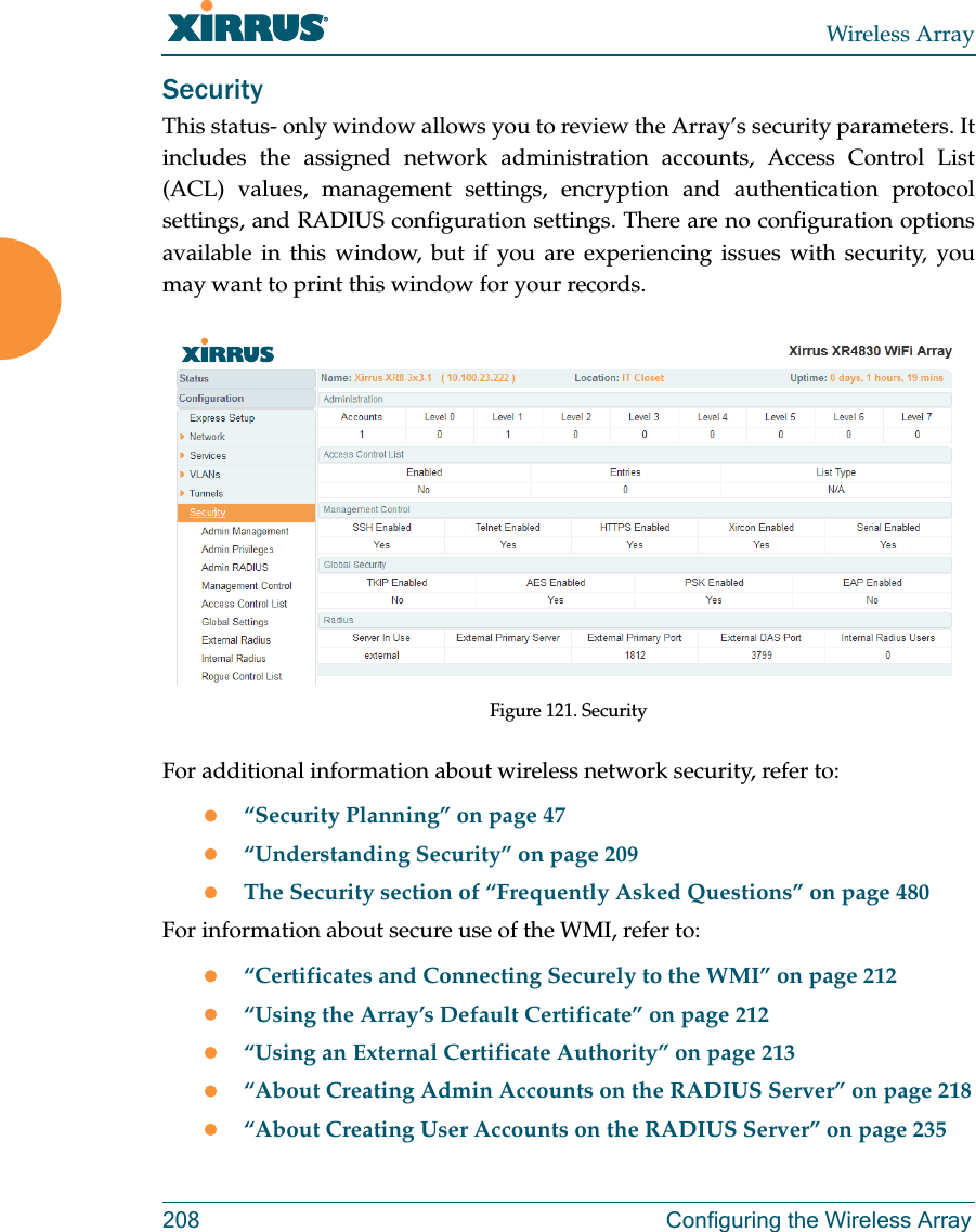Wireless Array208 Configuring the Wireless ArraySecurityThis status- only window allows you to review the Array’s security parameters. It includes the assigned network administration accounts, Access Control List (ACL) values, management settings, encryption and authentication protocol settings, and RADIUS configuration settings. There are no configuration options available in this window, but if you are experiencing issues with security, you may want to print this window for your records.Figure 121. Security For additional information about wireless network security, refer to:“Security Planning” on page 47“Understanding Security” on page 209The Security section of “Frequently Asked Questions” on page 480For information about secure use of the WMI, refer to:“Certificates and Connecting Securely to the WMI” on page 212“Using the Array’s Default Certificate” on page 212“Using an External Certificate Authority” on page 213“About Creating Admin Accounts on the RADIUS Server” on page 218“About Creating User Accounts on the RADIUS Server” on page 235