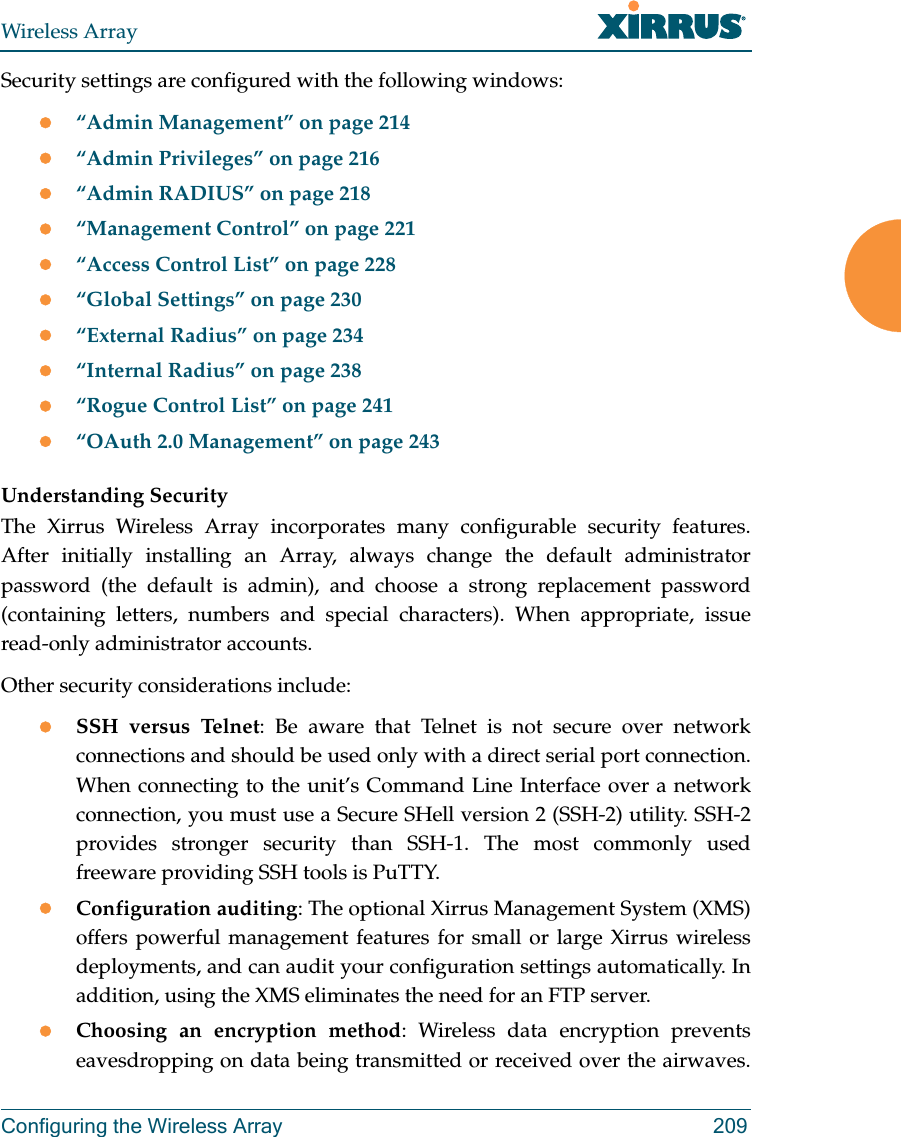 Wireless ArrayConfiguring the Wireless Array 209Security settings are configured with the following windows:“Admin Management” on page 214“Admin Privileges” on page 216“Admin RADIUS” on page 218“Management Control” on page 221“Access Control List” on page 228“Global Settings” on page 230“External Radius” on page 234“Internal Radius” on page 238“Rogue Control List” on page 241 “OAuth 2.0 Management” on page 243 Understanding SecurityThe Xirrus Wireless Array incorporates many configurable security features. After initially installing an Array, always change the default administrator password (the default is admin), and choose a strong replacement password (containing letters, numbers and special characters). When appropriate, issue read-only administrator accounts.Other security considerations include:SSH versus Telnet: Be aware that Telnet is not secure over network connections and should be used only with a direct serial port connection. When connecting to the unit’s Command Line Interface over a network connection, you must use a Secure SHell version 2 (SSH-2) utility. SSH-2 provides stronger security than SSH-1. The most commonly used freeware providing SSH tools is PuTTY.Configuration auditing: The optional Xirrus Management System (XMS) offers powerful management features for small or large Xirrus wireless deployments, and can audit your configuration settings automatically. In addition, using the XMS eliminates the need for an FTP server.Choosing an encryption method: Wireless data encryption prevents eavesdropping on data being transmitted or received over the airwaves.