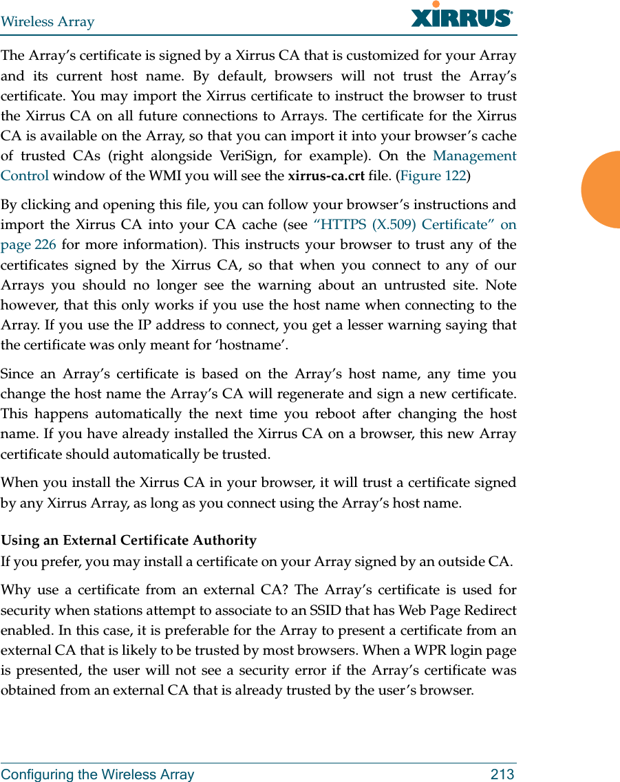 Wireless ArrayConfiguring the Wireless Array 213The Array’s certificate is signed by a Xirrus CA that is customized for your Array and its current host name. By default, browsers will not trust the Array’s certificate. You may import the Xirrus certificate to instruct the browser to trust the Xirrus CA on all future connections to Arrays. The certificate for the Xirrus CA is available on the Array, so that you can import it into your browser’s cache of trusted CAs (right alongside VeriSign, for example). On the Management Control window of the WMI you will see the xirrus-ca.crt file. (Figure 122) By clicking and opening this file, you can follow your browser’s instructions and import the Xirrus CA into your CA cache (see “HTTPS (X.509) Certificate” on page 226 for more information). This instructs your browser to trust any of the certificates signed by the Xirrus CA, so that when you connect to any of our Arrays you should no longer see the warning about an untrusted site. Note however, that this only works if you use the host name when connecting to the Array. If you use the IP address to connect, you get a lesser warning saying that the certificate was only meant for ‘hostname’.Since an Array’s certificate is based on the Array’s host name, any time you change the host name the Array’s CA will regenerate and sign a new certificate. This happens automatically the next time you reboot after changing the host name. If you have already installed the Xirrus CA on a browser, this new Array certificate should automatically be trusted. When you install the Xirrus CA in your browser, it will trust a certificate signed by any Xirrus Array, as long as you connect using the Array’s host name. Using an External Certificate AuthorityIf you prefer, you may install a certificate on your Array signed by an outside CA. Why use a certificate from an external CA? The Array’s certificate is used for security when stations attempt to associate to an SSID that has Web Page Redirect enabled. In this case, it is preferable for the Array to present a certificate from an external CA that is likely to be trusted by most browsers. When a WPR login page is presented, the user will not see a security error if the Array’s certificate was obtained from an external CA that is already trusted by the user’s browser.