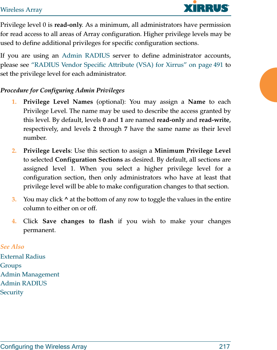 Wireless ArrayConfiguring the Wireless Array 217Privilege level 0 is read-only. As a minimum, all administrators have permission for read access to all areas of Array configuration. Higher privilege levels may be used to define additional privileges for specific configuration sections. If you are using an Admin RADIUS server to define administrator accounts, please see “RADIUS Vendor Specific Attribute (VSA) for Xirrus” on page 491 to set the privilege level for each administrator.Procedure for Configuring Admin Privileges1. Privilege Level Names (optional): You may assign a Name to each Privilege Level. The name may be used to describe the access granted by this level. By default, levels 0 and 1 are named read-only and read-write, respectively, and levels 2 through 7 have the same name as their level number.2. Privilege Levels: Use this section to assign a Minimum Privilege Levelto selected Configuration Sections as desired. By default, all sections are assigned level 1. When you select a higher privilege level for a configuration section, then only administrators who have at least that privilege level will be able to make configuration changes to that section. 3. You may click ^ at the bottom of any row to toggle the values in the entire column to either on or off. 4. Click Save changes to flash if you wish to make your changes permanent.See AlsoExternal RadiusGroupsAdmin ManagementAdmin RADIUSSecurity