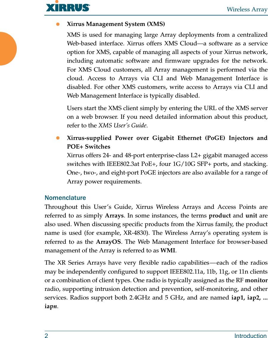 Wireless Array2 IntroductionXirrus Management System (XMS)XMS is used for managing large Array deployments from a centralized Web-based interface. Xirrus offers XMS Cloud—a software as a service option for XMS, capable of managing all aspects of your Xirrus network, including automatic software and firmware upgrades for the network. For XMS Cloud customers, all Array management is performed via the cloud. Access to Arrays via CLI and Web Management Interface is disabled. For other XMS customers, write access to Arrays via CLI and Web Management Interface is typically disabled.Users start the XMS client simply by entering the URL of the XMS server on a web browser. If you need detailed information about this product, refer to the XMS User’s Guide.Xirrus-supplied Power over Gigabit Ethernet (PoGE) Injectors and POE+ SwitchesXirrus offers 24- and 48-port enterprise-class L2+ gigabit managed access switches with IEEE802.3at PoE+, four 1G/10G SFP+ ports, and stacking. One-, two-, and eight-port PoGE injectors are also available for a range of Array power requirements. NomenclatureThroughout this User’s Guide, Xirrus Wireless Arrays and Access Points are referred to as simply Arrays. In some instances, the terms product and unit are also used. When discussing specific products from the Xirrus family, the product name is used (for example, XR-4830). The Wireless Array’s operating system is referred to as the ArrayOS. The Web Management Interface for browser-based management of the Array is referred to as WMI. The XR Series Arrays have very flexible radio capabilities — each of the radios may be independently configured to support IEEE802.11a, 11b, 11g, or 11n clients or a combination of client types. One radio is typically assigned as the RF monitorradio, supporting intrusion detection and prevention, self-monitoring, and other services. Radios support both 2.4GHz and 5 GHz, and are named iap1, iap2, ... iapn.