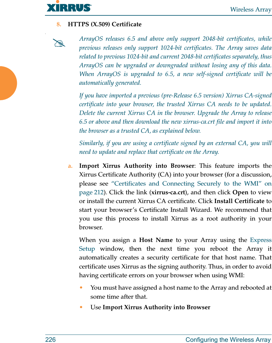 Wireless Array226 Configuring the Wireless Array8. HTTPS (X.509) Certificate,a. Import Xirrus Authority into Browser: This feature imports the Xirrus Certificate Authority (CA) into your browser (for a discussion, please see “Certificates and Connecting Securely to the WMI” on page 212). Click the link (xirrus-ca.crt), and then click Open to view or install the current Xirrus CA certificate. Click Install Certificate to start your browser’s Certificate Install Wizard. We recommend that you use this process to install Xirrus as a root authority in your browser. When you assign a Host Name to your Array using the Express Setup window, then the next time you reboot the Array it automatically creates a security certificate for that host name. That certificate uses Xirrus as the signing authority. Thus, in order to avoid having certificate errors on your browser when using WMI:•You must have assigned a host name to the Array and rebooted at some time after that.•Use Import Xirrus Authority into BrowserArrayOS releases 6.5 and above only support 2048-bit certificates, while previous releases only support 1024-bit certificates. The Array saves data related to previous 1024-bit and current 2048-bit certificates separately, thus ArrayOS can be upgraded or downgraded without losing any of this data. When ArrayOS is upgraded to 6.5, a new self-signed certificate will be automatically generated. If you have imported a previous (pre-Release 6.5 version) Xirrus CA-signed certificate into your browser, the trusted Xirrus CA needs to be updated. Delete the current Xirrus CA in the browser. Upgrade the Array to release 6.5 or above and then download the new xirrus-ca.crt file and import it into the browser as a trusted CA, as explained below.Similarly, if you are using a certificate signed by an external CA, you will need to update and replace that certificate on the Array.