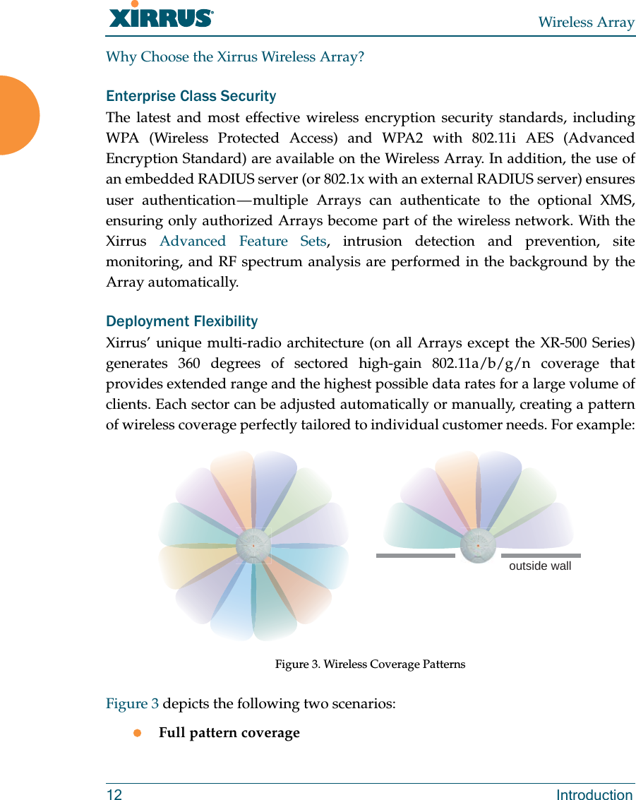 Wireless Array12 IntroductionWhy Choose the Xirrus Wireless Array?Enterprise Class SecurityThe latest and most effective wireless encryption security standards, including WPA (Wireless Protected Access) and WPA2 with 802.11i AES (Advanced Encryption Standard) are available on the Wireless Array. In addition, the use of an embedded RADIUS server (or 802.1x with an external RADIUS server) ensures user authentication — multiple Arrays can authenticate to the optional XMS, ensuring only authorized Arrays become part of the wireless network. With the Xirrus Advanced Feature Sets, intrusion detection and prevention, site monitoring, and RF spectrum analysis are performed in the background by the Array automatically.Deployment FlexibilityXirrus’ unique multi-radio architecture (on all Arrays except the XR-500 Series) generates 360 degrees of sectored high-gain 802.11a/b/g/n coverage that provides extended range and the highest possible data rates for a large volume of clients. Each sector can be adjusted automatically or manually, creating a pattern of wireless coverage perfectly tailored to individual customer needs. For example:Figure 3. Wireless Coverage PatternsFigure 3 depicts the following two scenarios:Full pattern coverageoutside wall