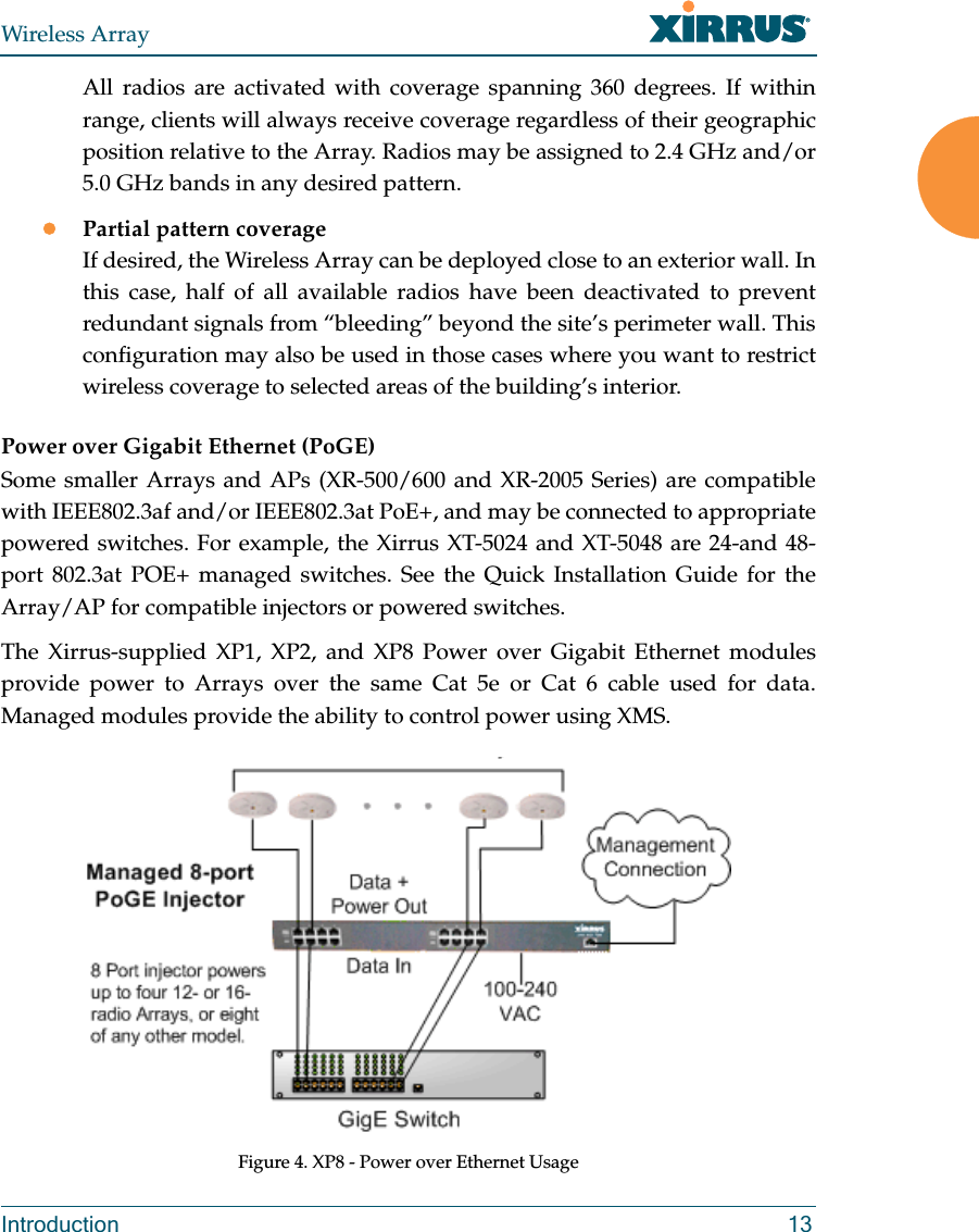 Wireless ArrayIntroduction 13All radios are activated with coverage spanning 360 degrees. If within range, clients will always receive coverage regardless of their geographic position relative to the Array. Radios may be assigned to 2.4 GHz and/or 5.0 GHz bands in any desired pattern.Partial pattern coverageIf desired, the Wireless Array can be deployed close to an exterior wall. In this case, half of all available radios have been deactivated to prevent redundant signals from “bleeding” beyond the site’s perimeter wall. This configuration may also be used in those cases where you want to restrict wireless coverage to selected areas of the building’s interior.Power over Gigabit Ethernet (PoGE) Some smaller Arrays and APs (XR-500/600 and XR-2005 Series) are compatible with IEEE802.3af and/or IEEE802.3at PoE+, and may be connected to appropriate powered switches. For example, the Xirrus XT-5024 and XT-5048 are 24-and 48-port 802.3at POE+ managed switches. See the Quick Installation Guide for the Array/AP for compatible injectors or powered switches.The Xirrus-supplied XP1, XP2, and XP8 Power over Gigabit Ethernet modules provide power to Arrays over the same Cat 5e or Cat 6 cable used for data. Managed modules provide the ability to control power using XMS.Figure 4. XP8 - Power over Ethernet Usage