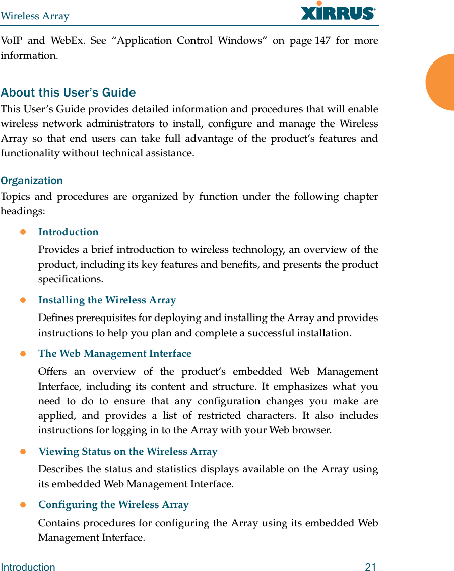 Wireless ArrayIntroduction 21VoIP and WebEx. See “Application Control Windows” on page 147 for more information.About this User’s GuideThis User’s Guide provides detailed information and procedures that will enable wireless network administrators to install, configure and manage the Wireless Array so that end users can take full advantage of the product’s features and functionality without technical assistance.OrganizationTopics and procedures are organized by function under the following chapter headings: IntroductionProvides a brief introduction to wireless technology, an overview of the product, including its key features and benefits, and presents the product specifications.Installing the Wireless ArrayDefines prerequisites for deploying and installing the Array and provides instructions to help you plan and complete a successful installation.The Web Management InterfaceOffers an overview of the product’s embedded Web Management Interface, including its content and structure. It emphasizes what you need to do to ensure that any configuration changes you make are applied, and provides a list of restricted characters. It also includes instructions for logging in to the Array with your Web browser.Viewing Status on the Wireless ArrayDescribes the status and statistics displays available on the Array using its embedded Web Management Interface. Configuring the Wireless ArrayContains procedures for configuring the Array using its embedded Web Management Interface.
