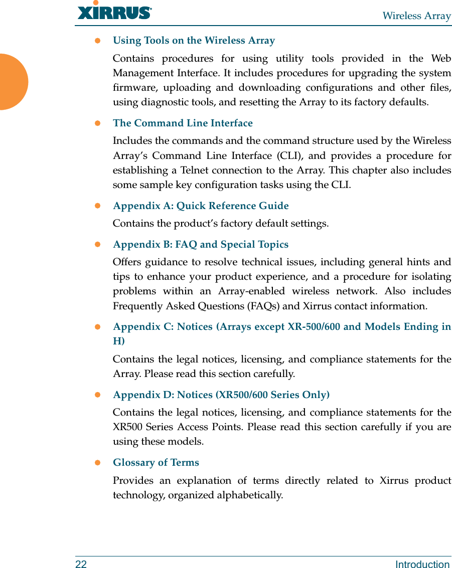 Wireless Array22 IntroductionUsing Tools on the Wireless ArrayContains procedures for using utility tools provided in the Web Management Interface. It includes procedures for upgrading the system firmware, uploading and downloading configurations and other files, using diagnostic tools, and resetting the Array to its factory defaults.The Command Line InterfaceIncludes the commands and the command structure used by the Wireless Array’s Command Line Interface (CLI), and provides a procedure for establishing a Telnet connection to the Array. This chapter also includes some sample key configuration tasks using the CLI.Appendix A: Quick Reference Guide Contains the product’s factory default settings.Appendix B: FAQ and Special TopicsOffers guidance to resolve technical issues, including general hints and tips to enhance your product experience, and a procedure for isolating problems within an Array-enabled wireless network. Also includes Frequently Asked Questions (FAQs) and Xirrus contact information.Appendix C: Notices (Arrays except XR-500/600 and Models Ending in H)Contains the legal notices, licensing, and compliance statements for the Array. Please read this section carefully. Appendix D: Notices (XR500/600 Series Only)Contains the legal notices, licensing, and compliance statements for the XR500 Series Access Points. Please read this section carefully if you are using these models. Glossary of TermsProvides an explanation of terms directly related to Xirrus product technology, organized alphabetically.