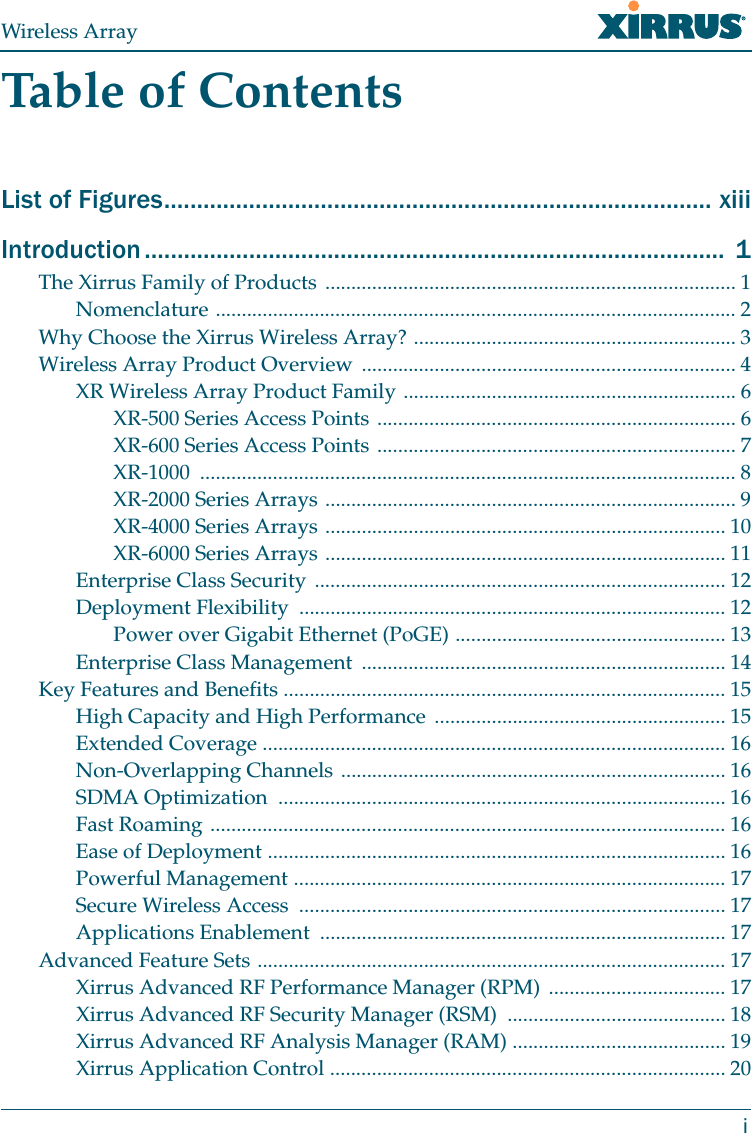 Wireless ArrayiTable of ContentsList of Figures.................................................................................... xiiiIntroduction ......................................................................................... 1The Xirrus Family of Products ............................................................................... 1Nomenclature .................................................................................................... 2Why Choose the Xirrus Wireless Array? .............................................................. 3Wireless Array Product Overview ........................................................................ 4XR Wireless Array Product Family ................................................................ 6XR-500 Series Access Points ..................................................................... 6XR-600 Series Access Points ..................................................................... 7XR-1000 ....................................................................................................... 8XR-2000 Series Arrays ............................................................................... 9XR-4000 Series Arrays ............................................................................. 10XR-6000 Series Arrays ............................................................................. 11Enterprise Class Security ............................................................................... 12Deployment Flexibility .................................................................................. 12Power over Gigabit Ethernet (PoGE) .................................................... 13Enterprise Class Management ...................................................................... 14Key Features and Benefits ..................................................................................... 15High Capacity and High Performance ........................................................ 15Extended Coverage ......................................................................................... 16Non-Overlapping Channels .......................................................................... 16SDMA Optimization ...................................................................................... 16Fast Roaming ................................................................................................... 16Ease of Deployment ........................................................................................ 16Powerful Management ................................................................................... 17Secure Wireless Access .................................................................................. 17Applications Enablement .............................................................................. 17Advanced Feature Sets .......................................................................................... 17Xirrus Advanced RF Performance Manager (RPM) .................................. 17Xirrus Advanced RF Security Manager (RSM) .......................................... 18Xirrus Advanced RF Analysis Manager (RAM) ......................................... 19Xirrus Application Control ............................................................................ 20
