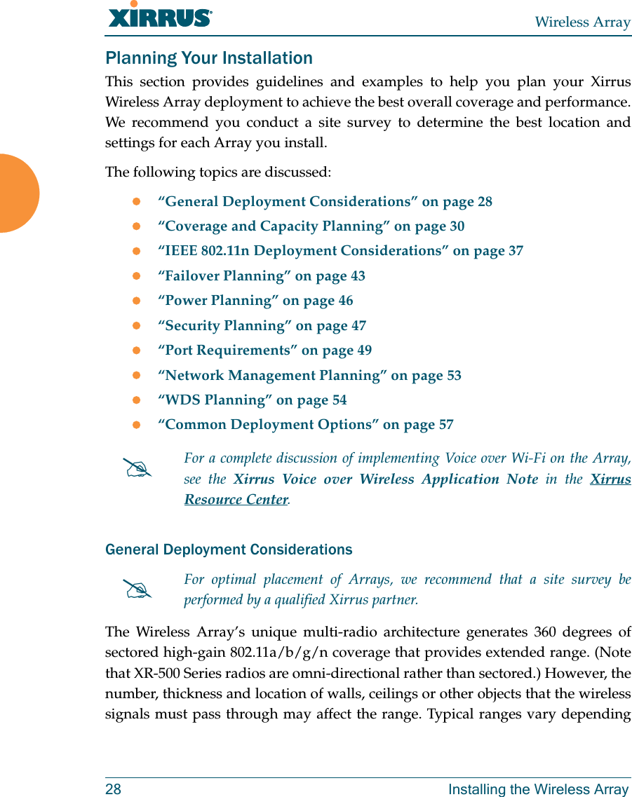 Wireless Array28 Installing the Wireless ArrayPlanning Your InstallationThis section provides guidelines and examples to help you plan your Xirrus Wireless Array deployment to achieve the best overall coverage and performance. We recommend you conduct a site survey to determine the best location and settings for each Array you install.The following topics are discussed:“General Deployment Considerations” on page 28“Coverage and Capacity Planning” on page 30“IEEE 802.11n Deployment Considerations” on page 37“Failover Planning” on page 43“Power Planning” on page 46“Security Planning” on page 47“Port Requirements” on page 49“Network Management Planning” on page 53“WDS Planning” on page 54“Common Deployment Options” on page 57General Deployment ConsiderationsThe Wireless Array’s unique multi-radio architecture generates 360 degrees of sectored high-gain 802.11a/b/g/n coverage that provides extended range. (Note that XR-500 Series radios are omni-directional rather than sectored.) However, the number, thickness and location of walls, ceilings or other objects that the wireless signals must pass through may affect the range. Typical ranges vary depending For a complete discussion of implementing Voice over Wi-Fi on the Array, see the Xirrus Voice over Wireless Application Note in the Xirrus Resource Center. For optimal placement of Arrays, we recommend that a site survey be performed by a qualified Xirrus partner.