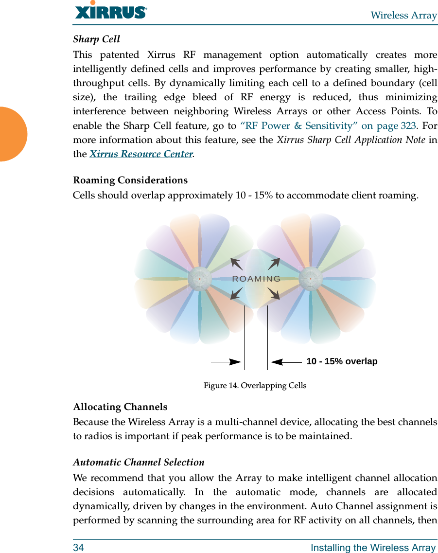 Wireless Array34 Installing the Wireless ArraySharp CellThis patented Xirrus RF management option automatically creates more intelligently defined cells and improves performance by creating smaller, high-throughput cells. By dynamically limiting each cell to a defined boundary (cell size), the trailing edge bleed of RF energy is reduced, thus minimizing interference between neighboring Wireless Arrays or other Access Points. To enable the Sharp Cell feature, go to “RF Power & Sensitivity” on page 323. For more information about this feature, see the Xirrus Sharp Cell Application Note in the Xirrus Resource Center. Roaming ConsiderationsCells should overlap approximately 10 - 15% to accommodate client roaming.Figure 14. Overlapping CellsAllocating ChannelsBecause the Wireless Array is a multi-channel device, allocating the best channels to radios is important if peak performance is to be maintained.Automatic Channel SelectionWe recommend that you allow the Array to make intelligent channel allocation decisions automatically. In the automatic mode, channels are allocated dynamically, driven by changes in the environment. Auto Channel assignment is performed by scanning the surrounding area for RF activity on all channels, then ROAMING10 - 15% overlap