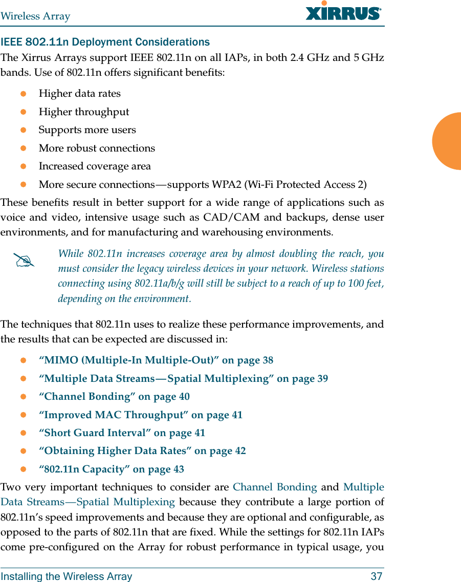 Wireless ArrayInstalling the Wireless Array 37IEEE 802.11n Deployment ConsiderationsThe Xirrus Arrays support IEEE 802.11n on all IAPs, in both 2.4 GHz and 5 GHz bands. Use of 802.11n offers significant benefits: Higher data ratesHigher throughput Supports more usersMore robust connectionsIncreased coverage areaMore secure connections — supports WPA2 (Wi-Fi Protected Access 2)These benefits result in better support for a wide range of applications such as voice and video, intensive usage such as CAD/CAM and backups, dense user environments, and for manufacturing and warehousing environments. The techniques that 802.11n uses to realize these performance improvements, and the results that can be expected are discussed in:“MIMO (Multiple-In Multiple-Out)” on page 38“Multiple Data Streams — Spatial Multiplexing” on page 39“Channel Bonding” on page 40“Improved MAC Throughput” on page 41“Short Guard Interval” on page 41“Obtaining Higher Data Rates” on page 42“802.11n Capacity” on page 43Two very important techniques to consider are Channel Bonding and Multiple Data Streams — Spatial Multiplexing because they contribute a large portion of 802.11n’s speed improvements and because they are optional and configurable, as opposed to the parts of 802.11n that are fixed. While the settings for 802.11n IAPs come pre-configured on the Array for robust performance in typical usage, you While 802.11n increases coverage area by almost doubling the reach, you must consider the legacy wireless devices in your network. Wireless stations connecting using 802.11a/b/g will still be subject to a reach of up to 100 feet, depending on the environment.