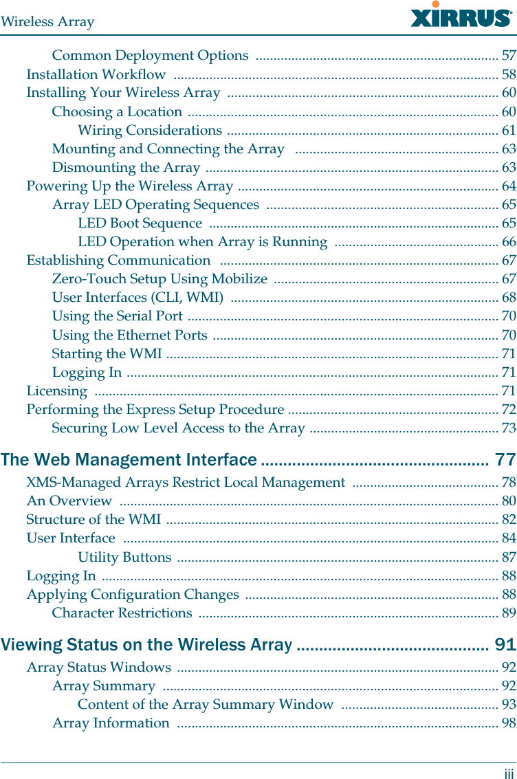 Wireless ArrayiiiCommon Deployment Options .................................................................... 57Installation Workflow ........................................................................................... 58Installing Your Wireless Array ............................................................................ 60Choosing a Location ....................................................................................... 60Wiring Considerations ............................................................................ 61Mounting and Connecting the Array ......................................................... 63Dismounting the Array .................................................................................. 63Powering Up the Wireless Array ......................................................................... 64Array LED Operating Sequences ................................................................. 65LED Boot Sequence ................................................................................. 65LED Operation when Array is Running .............................................. 66Establishing Communication .............................................................................. 67Zero-Touch Setup Using Mobilize ............................................................... 67User Interfaces (CLI, WMI) ........................................................................... 68Using the Serial Port ....................................................................................... 70Using the Ethernet Ports ................................................................................ 70Starting the WMI ............................................................................................. 71Logging In ........................................................................................................ 71Licensing ................................................................................................................. 71Performing the Express Setup Procedure ........................................................... 72Securing Low Level Access to the Array ..................................................... 73The Web Management Interface ................................................... 77XMS-Managed Arrays Restrict Local Management ......................................... 78An Overview .......................................................................................................... 80Structure of the WMI ............................................................................................. 82User Interface ......................................................................................................... 84Utility Buttons .......................................................................................... 87Logging In ............................................................................................................... 88Applying Configuration Changes ....................................................................... 88Character Restrictions .................................................................................... 89Viewing Status on the Wireless Array ........................................... 91Array Status Windows .......................................................................................... 92Array Summary .............................................................................................. 92Content of the Array Summary Window ............................................ 93Array Information .......................................................................................... 98