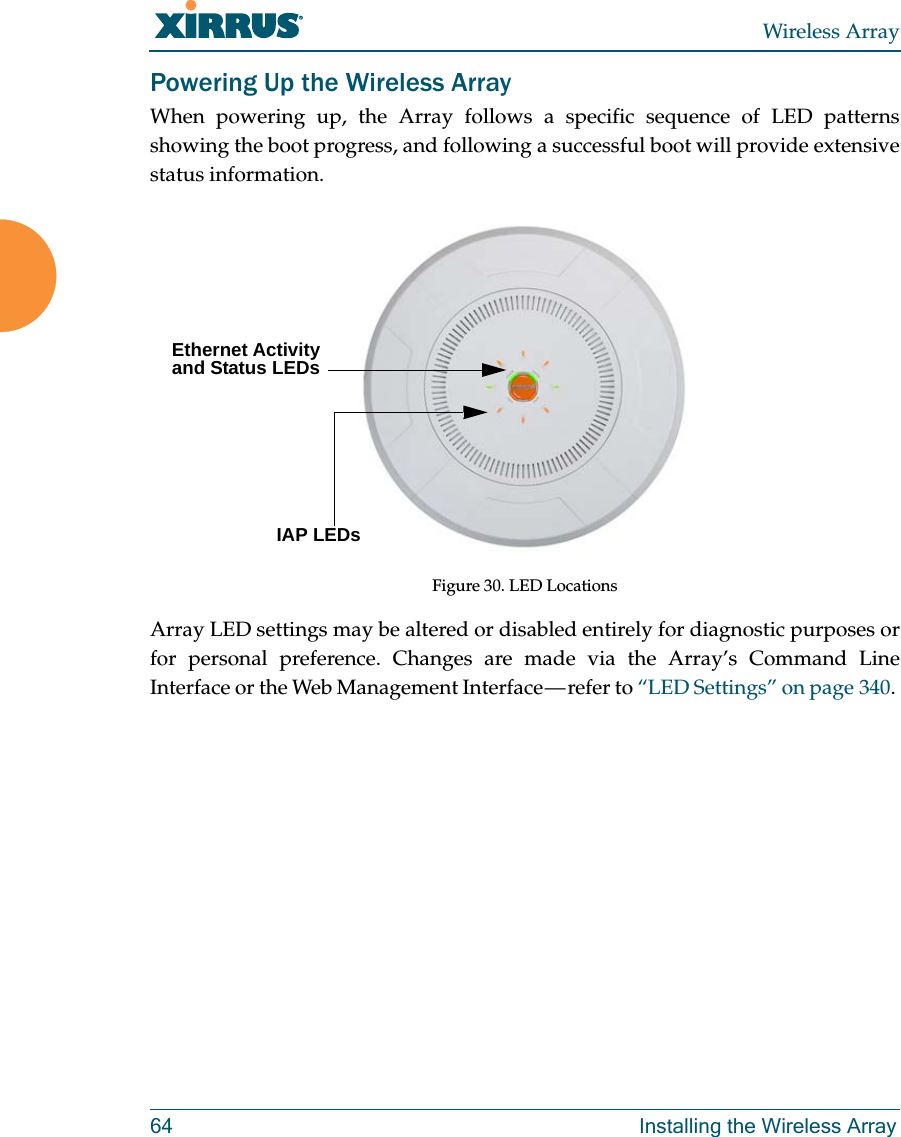 Wireless Array64 Installing the Wireless ArrayPowering Up the Wireless ArrayWhen powering up, the Array follows a specific sequence of LED patterns showing the boot progress, and following a successful boot will provide extensive status information.Figure 30. LED LocationsArray LED settings may be altered or disabled entirely for diagnostic purposes or for personal preference. Changes are made via the Array’s Command Line Interface or the Web Management Interface — refer to “LED Settings” on page 340. Ethernet Activity and Status LEDsIAP LEDs