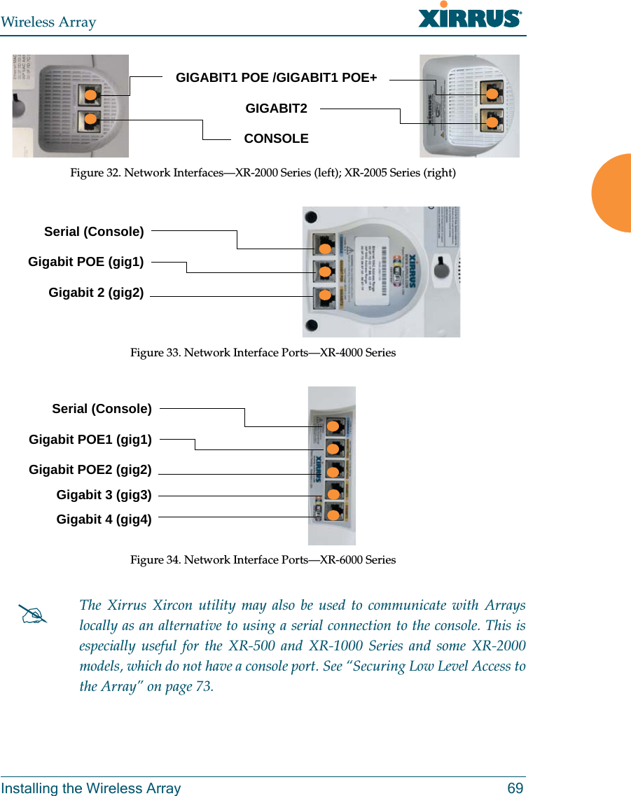 Wireless ArrayInstalling the Wireless Array 69Figure 32. Network Interfaces—XR-2000 Series (left); XR-2005 Series (right)Figure 33. Network Interface Ports—XR-4000 Series Figure 34. Network Interface Ports—XR-6000 SeriesThe Xirrus Xircon utility may also be used to communicate with Arrays locally as an alternative to using a serial connection to the console. This is especially useful for the XR-500 and XR-1000 Series and some XR-2000 models, which do not have a console port. See “Securing Low Level Access to the Array” on page 73. GIGABIT1 POE /GIGABIT1 POE+GIGABIT2CONSOLE Serial (Console)Gigabit POE (gig1)Gigabit 2 (gig2)Serial (Console)Gigabit POE1 (gig1)Gigabit POE2 (gig2)Gigabit 3 (gig3)Gigabit 4 (gig4)