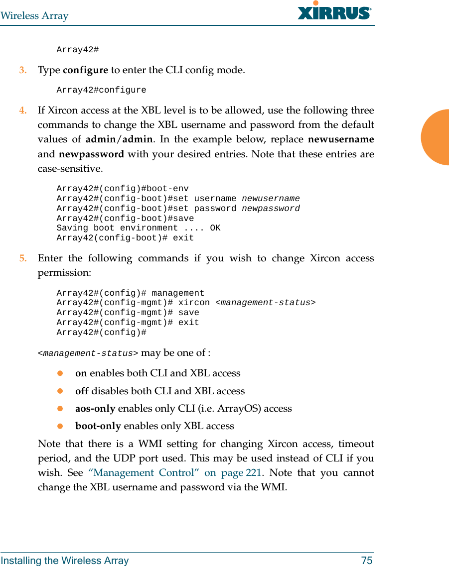 Wireless ArrayInstalling the Wireless Array 75Array42# 3. Type configure to enter the CLI config mode.Array42#configure4. If Xircon access at the XBL level is to be allowed, use the following three commands to change the XBL username and password from the default values of admin/admin. In the example below, replace newusernameand newpassword with your desired entries. Note that these entries are case-sensitive. Array42#(config)#boot-env Array42#(config-boot)#set username newusernameArray42#(config-boot)#set password newpasswordArray42#(config-boot)#saveSaving boot environment .... OKArray42(config-boot)# exit5. Enter the following commands if you wish to change Xircon access permission: Array42#(config)# managementArray42#(config-mgmt)# xircon <management-status>Array42#(config-mgmt)# saveArray42#(config-mgmt)# exitArray42#(config)# <management-status> may be one of :on enables both CLI and XBL accessoff disables both CLI and XBL accessaos-only enables only CLI (i.e. ArrayOS) accessboot-only enables only XBL accessNote that there is a WMI setting for changing Xircon access, timeout period, and the UDP port used. This may be used instead of CLI if you wish. See “Management Control” on page 221. Note that you cannot change the XBL username and password via the WMI.