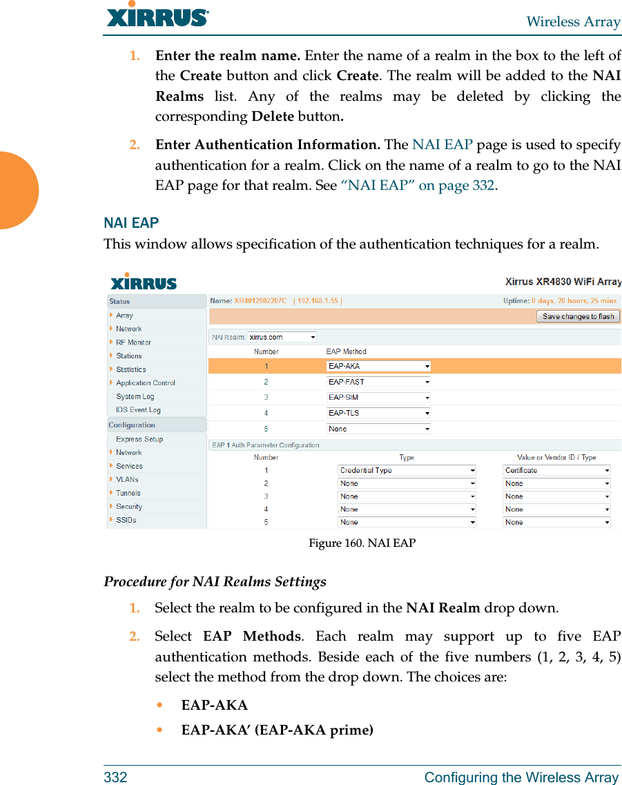 Wireless Array332 Configuring the Wireless Array1. Enter the realm name. Enter the name of a realm in the box to the left of the Create button and click Create. The realm will be added to the NAI Realms list. Any of the realms may be deleted by clicking the corresponding Delete button.2. Enter Authentication Information. The NAI EAP page is used to specify authentication for a realm. Click on the name of a realm to go to the NAI EAP page for that realm. See &ldquo;NAI EAP&rdquo; on page 332. NAI EAPThis window allows specification of the authentication techniques for a realm. Figure 160. NAI EAPProcedure for NAI Realms Settings1. Select the realm to be configured in the NAI Realm drop down. 2. Select  EAP Methods. Each realm may support up to five EAP authentication methods. Beside each of the five numbers (1, 2, 3, 4, 5) select the method from the drop down. The choices are:&bull;EAP-AKA&bull;EAP-AKA&rsquo; (EAP-AKA prime)