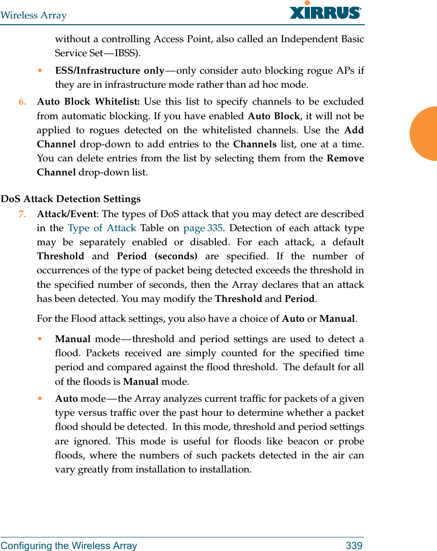 Wireless ArrayConfiguring the Wireless Array 339without a controlling Access Point, also called an Independent Basic Service Set &mdash; IBSS).&bull;ESS/Infrastructure only &mdash; only consider auto blocking rogue APs if they are in infrastructure mode rather than ad hoc mode.6. Auto Block Whitelist: Use this list to specify channels to be excluded from automatic blocking. If you have enabled Auto Block, it will not be applied to rogues detected on the whitelisted channels. Use the Add Channel drop-down to add entries to the Channels list, one at a time. You can delete entries from the list by selecting them from the Remove Channel drop-down list.DoS Attack Detection Settings7. Attack/Event: The types of DoS attack that you may detect are described in the Type of Attack Table on page 335. Detection of each attack type may be separately enabled or disabled. For each attack, a default Threshold and Period (seconds) are specified. If the number of occurrences of the type of packet being detected exceeds the threshold in the specified number of seconds, then the Array declares that an attack has been detected. You may modify the Threshold and Period. For the Flood attack settings, you also have a choice of Auto or Manual. &bull;Manual mode &mdash; threshold and period settings are used to detect a flood. Packets received are simply counted for the specified time period and compared against the flood threshold.  The default for all of the floods is Manual mode. &bull;Auto mode &mdash; the Array analyzes current traffic for packets of a given type versus traffic over the past hour to determine whether a packet flood should be detected.  In this mode, threshold and period settings are ignored. This mode is useful for floods like beacon or probe floods, where the numbers of such packets detected in the air can vary greatly from installation to installation. 