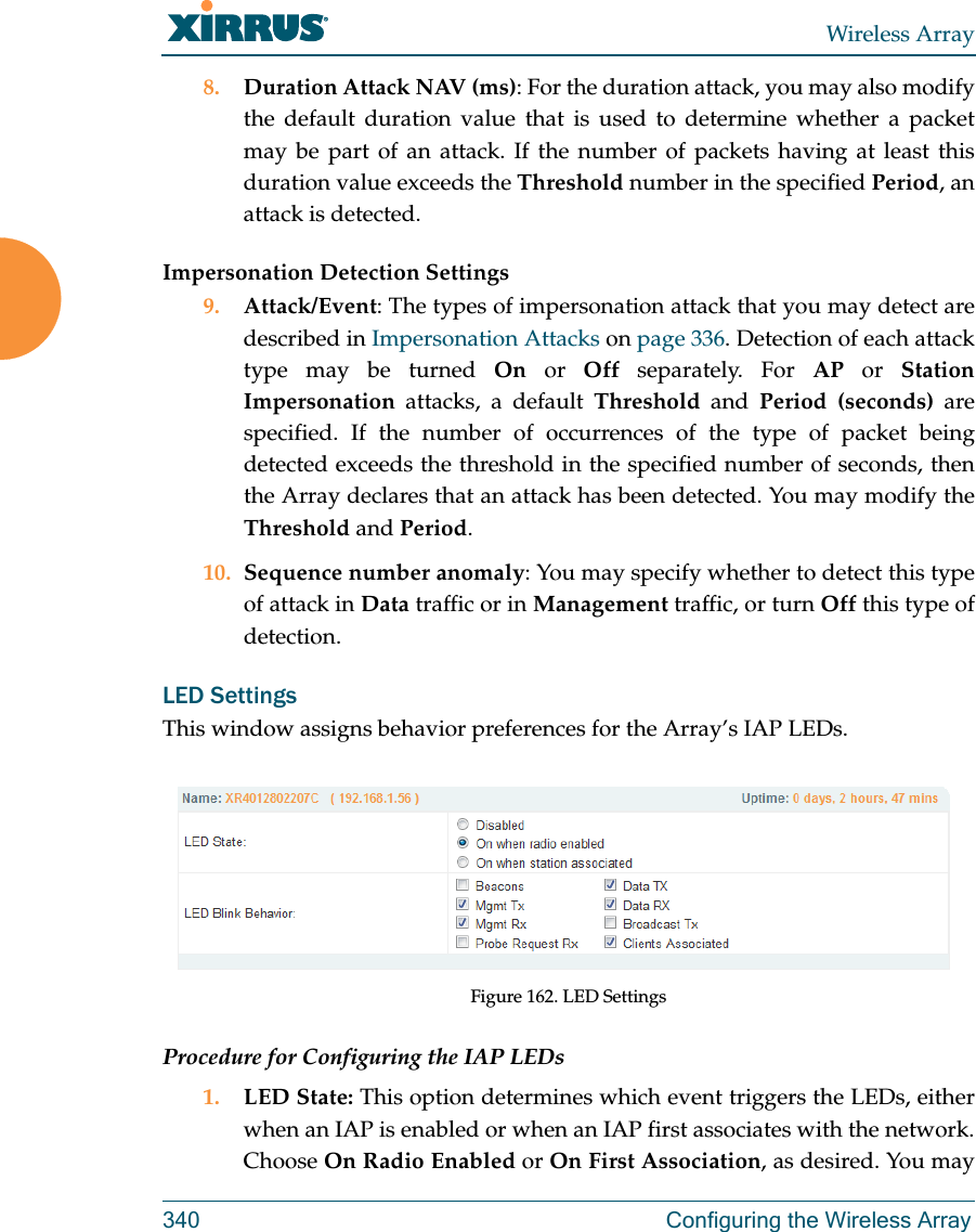 Wireless Array340 Configuring the Wireless Array8. Duration Attack NAV (ms): For the duration attack, you may also modify the default duration value that is used to determine whether a packet may be part of an attack. If the number of packets having at least this duration value exceeds the Threshold number in the specified Period, an attack is detected. Impersonation Detection Settings9. Attack/Event: The types of impersonation attack that you may detect are described in Impersonation Attacks on page 336. Detection of each attack type may be turned On or Off separately. For AP or Station Impersonation attacks, a default Threshold and Period (seconds) are specified. If the number of occurrences of the type of packet being detected exceeds the threshold in the specified number of seconds, then the Array declares that an attack has been detected. You may modify the Threshold and Period. 10. Sequence number anomaly: You may specify whether to detect this type of attack in Data traffic or in Management traffic, or turn Off this type of detection. LED SettingsThis window assigns behavior preferences for the Array&rsquo;s IAP LEDs.Figure 162. LED SettingsProcedure for Configuring the IAP LEDs1. LED State: This option determines which event triggers the LEDs, either when an IAP is enabled or when an IAP first associates with the network. Choose On Radio Enabled or On First Association, as desired. You may 