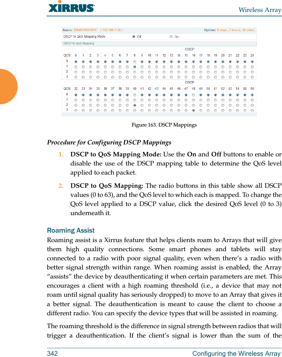 Wireless Array342 Configuring the Wireless ArrayFigure 163. DSCP MappingsProcedure for Configuring DSCP Mappings 1. DSCP to QoS Mapping Mode: Use the On and Off buttons to enable or disable the use of the DSCP mapping table to determine the QoS level applied to each packet. 2. DSCP to QoS Mapping: The radio buttons in this table show all DSCP values (0 to 63), and the QoS level to which each is mapped. To change the QoS level applied to a DSCP value, click the desired QoS level (0 to 3) underneath it.Roaming AssistRoaming assist is a Xirrus feature that helps clients roam to Arrays that will give them high quality connections. Some smart phones and tablets will stay connected to a radio with poor signal quality, even when there&rsquo;s a radio with better signal strength within range. When roaming assist is enabled, the Array &ldquo;assists&rdquo; the device by deauthenticating it when certain parameters are met. This encourages a client with a high roaming threshold (i.e., a device that may not roam until signal quality has seriously dropped) to move to an Array that gives it a better signal. The deauthentication is meant to cause the client to choose a different radio. You can specify the device types that will be assisted in roaming.  The roaming threshold is the difference in signal strength between radios that will trigger a deauthentication. If the client&rsquo;s signal is lower than the sum of the 