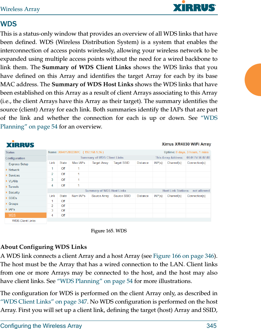 Wireless ArrayConfiguring the Wireless Array 345WDSThis is a status-only window that provides an overview of all WDS links that have been defined. WDS (Wireless Distribution System) is a system that enables the interconnection of access points wirelessly, allowing your wireless network to be expanded using multiple access points without the need for a wired backbone to link them. The Summary of WDS Client Links shows the WDS links that you have defined on this Array and identifies the target Array for each by its base MAC address. The Summary of WDS Host Links shows the WDS links that have been established on this Array as a result of client Arrays associating to this Array (i.e., the client Arrays have this Array as their target). The summary identifies the source (client) Array for each link. Both summaries identify the IAPs that are part of the link and whether the connection for each is up or down. See &ldquo;WDS Planning&rdquo; on page 54 for an overview.Figure 165. WDS About Configuring WDS LinksA WDS link connects a client Array and a host Array (see Figure 166 on page 346). The host must be the Array that has a wired connection to the LAN. Client links from one or more Arrays may be connected to the host, and the host may also have client links. See &ldquo;WDS Planning&rdquo; on page 54 for more illustrations. The configuration for WDS is performed on the client Array only, as described in &ldquo;WDS Client Links&rdquo; on page 347. No WDS configuration is performed on the host Array. First you will set up a client link, defining the target (host) Array and SSID, 
