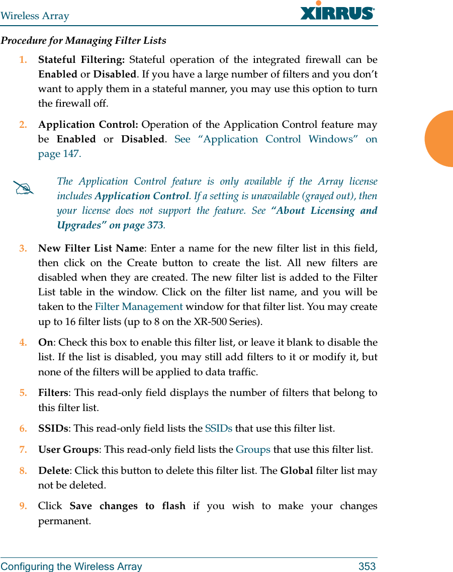 Wireless ArrayConfiguring the Wireless Array 353Procedure for Managing Filter Lists1. Stateful Filtering: Stateful operation of the integrated firewall can be Enabled or Disabled. If you have a large number of filters and you don&rsquo;t want to apply them in a stateful manner, you may use this option to turn the firewall off.2. Application Control: Operation of the Application Control feature may be  Enabled or Disabled.  See &ldquo;Application Control Windows&rdquo; on page 147.3. New Filter List Name: Enter a name for the new filter list in this field, then click on the Create button to create the list. All new filters are disabled when they are created. The new filter list is added to the Filter List table in the window. Click on the filter list name, and you will be taken to the Filter Management window for that filter list. You may create up to 16 filter lists (up to 8 on the XR-500 Series). 4. On: Check this box to enable this filter list, or leave it blank to disable the list. If the list is disabled, you may still add filters to it or modify it, but none of the filters will be applied to data traffic. 5. Filters: This read-only field displays the number of filters that belong to this filter list.6. SSIDs: This read-only field lists the SSIDs that use this filter list.7. User Groups: This read-only field lists the Groups that use this filter list.8. Delete: Click this button to delete this filter list. The Global filter list may not be deleted.9. Click  Save changes to flash if you wish to make your changes permanent.The Application Control feature is only available if the Array license includes Application Control. If a setting is unavailable (grayed out), then your license does not support the feature. See &ldquo;About Licensing and Upgrades&rdquo; on page 373.