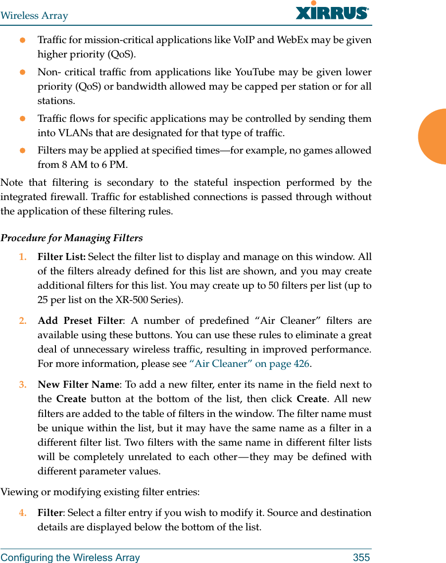 Wireless ArrayConfiguring the Wireless Array 355Traffic for mission-critical applications like VoIP and WebEx may be given higher priority (QoS).Non- critical traffic from applications like YouTube may be given lower priority (QoS) or bandwidth allowed may be capped per station or for all stations. Traffic flows for specific applications may be controlled by sending them into VLANs that are designated for that type of traffic.Filters may be applied at specified times&mdash;for example, no games allowed from 8 AM to 6 PM.Note that filtering is secondary to the stateful inspection performed by the integrated firewall. Traffic for established connections is passed through without the application of these filtering rules.Procedure for Managing Filters1. Filter List: Select the filter list to display and manage on this window. All of the filters already defined for this list are shown, and you may create additional filters for this list. You may create up to 50 filters per list (up to 25 per list on the XR-500 Series).2. Add Preset Filter: A number of predefined &ldquo;Air Cleaner&rdquo; filters are available using these buttons. You can use these rules to eliminate a great deal of unnecessary wireless traffic, resulting in improved performance. For more information, please see &ldquo;Air Cleaner&rdquo; on page 426. 3. New Filter Name: To add a new filter, enter its name in the field next to the  Create button at the bottom of the list, then click Create. All new filters are added to the table of filters in the window. The filter name must be unique within the list, but it may have the same name as a filter in a different filter list. Two filters with the same name in different filter lists will be completely unrelated to each other &mdash; they may be defined with different parameter values. Viewing or modifying existing filter entries:4. Filter: Select a filter entry if you wish to modify it. Source and destination details are displayed below the bottom of the list. 