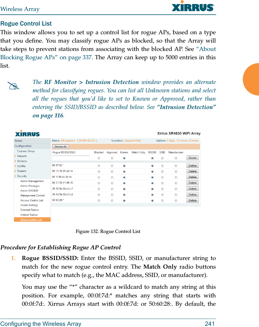 Wireless ArrayConfiguring the Wireless Array 241Rogue Control ListThis window allows you to set up a control list for rogue APs, based on a type that you define. You may classify rogue APs as blocked, so that the Array will take steps to prevent stations from associating with the blocked AP. See &ldquo;About Blocking Rogue APs&rdquo; on page 337. The Array can keep up to 5000 entries in this list. Figure 132. Rogue Control ListProcedure for Establishing Rogue AP Control1. Rogue BSSID/SSID: Enter the BSSID, SSID, or manufacturer string to match for the new rogue control entry. The Match Only radio buttons specify what to match (e.g., the MAC address, SSID, or manufacturer). You may use the &ldquo;*&rdquo; character as a wildcard to match any string at this position. For example, 00:0f:7d:* matches any string that starts with 00:0f:7d:. Xirrus Arrays start with 00:0f:7d: or 50:60:28:. By default, the The  RF Monitor > Intrusion Detection window provides an alternate method for classifying rogues. You can list all Unknown stations and select all the rogues that you&rsquo;d like to set to Known or Approved, rather than entering the SSID/BSSID as described below. See &ldquo;Intrusion Detection&rdquo; on page 116. 
