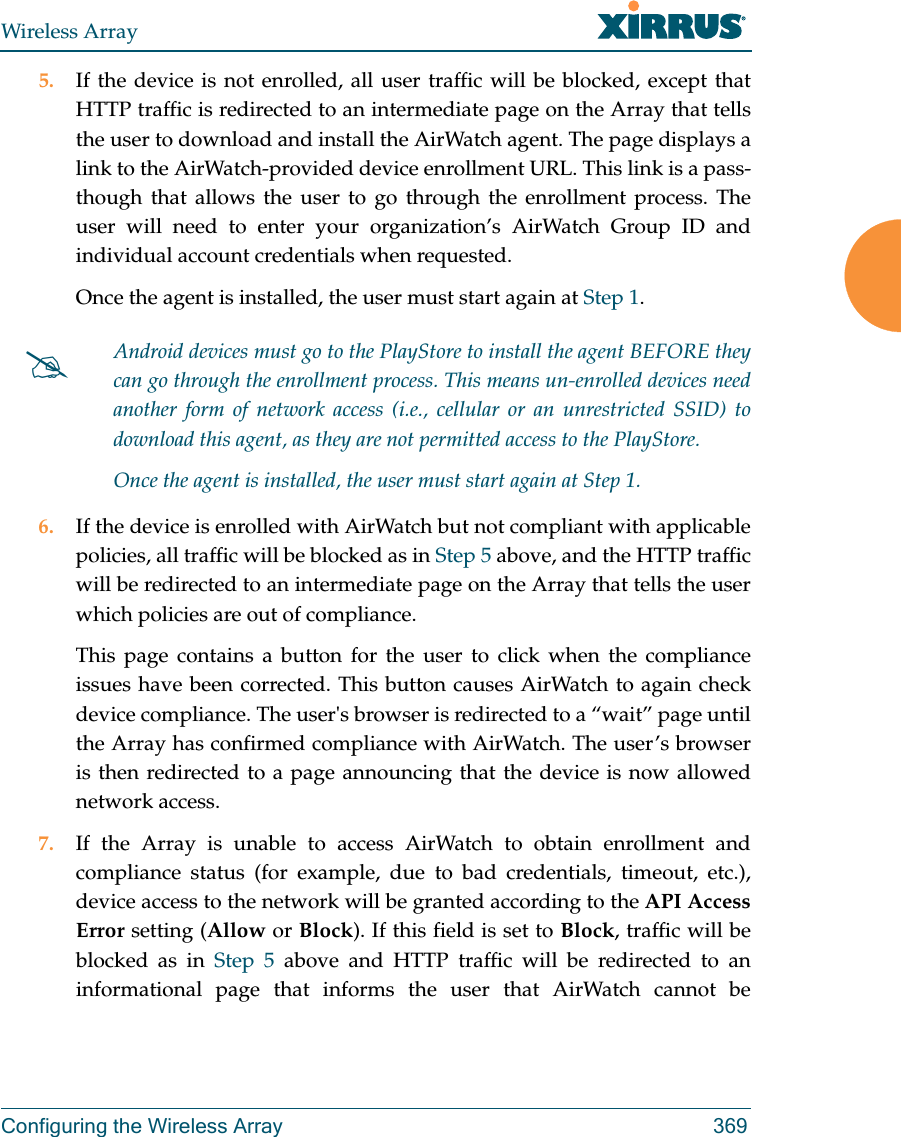 Wireless ArrayConfiguring the Wireless Array 3695. If the device is not enrolled, all user traffic will be blocked, except that HTTP traffic is redirected to an intermediate page on the Array that tells the user to download and install the AirWatch agent. The page displays a link to the AirWatch-provided device enrollment URL. This link is a pass-though that allows the user to go through the enrollment process. The user will need to enter your organization&rsquo;s AirWatch Group ID and individual account credentials when requested.Once the agent is installed, the user must start again at Step 1.6. If the device is enrolled with AirWatch but not compliant with applicable policies, all traffic will be blocked as in Step 5 above, and the HTTP traffic will be redirected to an intermediate page on the Array that tells the user which policies are out of compliance.This page contains a button for the user to click when the compliance issues have been corrected. This button causes AirWatch to again check device compliance. The user's browser is redirected to a &ldquo;wait&rdquo; page until the Array has confirmed compliance with AirWatch. The user&rsquo;s browser is then redirected to a page announcing that the device is now allowed network access.7. If the Array is unable to access AirWatch to obtain enrollment and compliance status (for example, due to bad credentials, timeout, etc.), device access to the network will be granted according to the API Access Error setting (Allow or Block). If this field is set to Block, traffic will be blocked as in Step 5 above and HTTP traffic will be redirected to an informational page that informs the user that AirWatch cannot be Android devices must go to the PlayStore to install the agent BEFORE they can go through the enrollment process. This means un-enrolled devices need another form of network access (i.e., cellular or an unrestricted SSID) to download this agent, as they are not permitted access to the PlayStore.Once the agent is installed, the user must start again at Step 1.