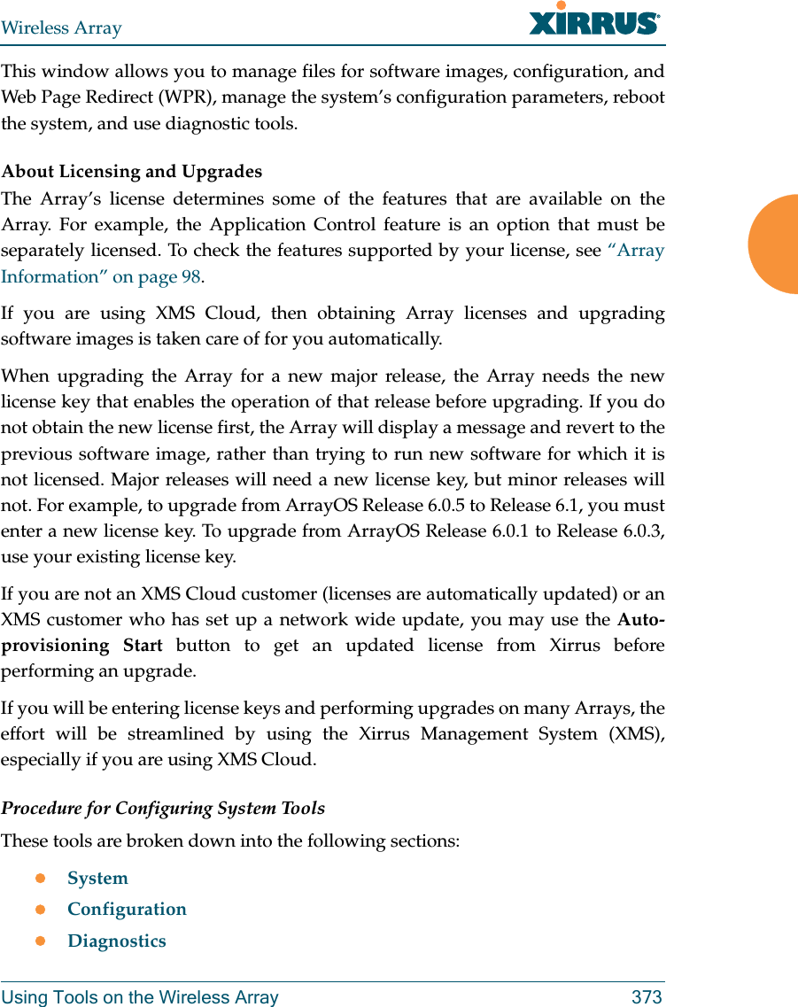 Wireless ArrayUsing Tools on the Wireless Array 373This window allows you to manage files for software images, configuration, and Web Page Redirect (WPR), manage the system&rsquo;s configuration parameters, reboot the system, and use diagnostic tools.About Licensing and UpgradesThe Array&rsquo;s license determines some of the features that are available on the Array. For example, the Application Control feature is an option that must be separately licensed. To check the features supported by your license, see &ldquo;Array Information&rdquo; on page 98. If you are using XMS Cloud, then obtaining Array licenses and upgrading software images is taken care of for you automatically. When upgrading the Array for a new major release, the Array needs the new license key that enables the operation of that release before upgrading. If you do not obtain the new license first, the Array will display a message and revert to the previous software image, rather than trying to run new software for which it is not licensed. Major releases will need a new license key, but minor releases will not. For example, to upgrade from ArrayOS Release 6.0.5 to Release 6.1, you must enter a new license key. To upgrade from ArrayOS Release 6.0.1 to Release 6.0.3,use your existing license key.If you are not an XMS Cloud customer (licenses are automatically updated) or an XMS customer who has set up a network wide update, you may use the Auto-provisioning Start button to get an updated license from Xirrus before performing an upgrade. If you will be entering license keys and performing upgrades on many Arrays, the effort will be streamlined by using the Xirrus Management System (XMS), especially if you are using XMS Cloud.Procedure for Configuring System ToolsThese tools are broken down into the following sections:SystemConfigurationDiagnostics