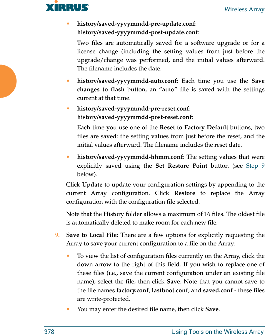 Wireless Array378 Using Tools on the Wireless Array&bull;history/saved-yyyymmdd-pre-update.conf:history/saved-yyyymmdd-post-update.conf:Two files are automatically saved for a software upgrade or for a license change (including the setting values from just before the upgrade/change was performed, and the initial values afterward. The filename includes the date.&bull;history/saved-yyyymmdd-auto.conf: Each time you use the Save changes to flash button, an &ldquo;auto&rdquo; file is saved with the settings current at that time. &bull;history/saved-yyyymmdd-pre-reset.conf: history/saved-yyyymmdd-post-reset.conf:Each time you use one of the Reset to Factory Default buttons, two files are saved: the setting values from just before the reset, and the initial values afterward. The filename includes the reset date.&bull;history/saved-yyyymmdd-hhmm.conf: The setting values that were explicitly saved using the Set Restore Point button (see Step 9 below).Click Update to update your configuration settings by appending to the current Array configuration. Click Restore to replace the Array configuration with the configuration file selected.Note that the History folder allows a maximum of 16 files. The oldest file is automatically deleted to make room for each new file.9. Save to Local File: There are a few options for explicitly requesting the Array to save your current configuration to a file on the Array:&bull;To view the list of configuration files currently on the Array, click the down arrow to the right of this field. If you wish to replace one of these files (i.e., save the current configuration under an existing file name), select the file, then click Save. Note that you cannot save to the file names factory.conf, lastboot.conf, and saved.conf - these files are write-protected.&bull;You may enter the desired file name, then click Save.