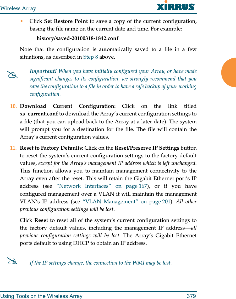 Wireless ArrayUsing Tools on the Wireless Array 379&bull;Click Set Restore Point to save a copy of the current configuration, basing the file name on the current date and time. For example:     history/saved-20100318-1842.confNote that the configuration is automatically saved to a file in a few situations, as described in Step 8 above.  10. Download Current Configuration: Click on the link titled xs_current.conf to download the Array&rsquo;s current configuration settings to a file (that you can upload back to the Array at a later date). The system will prompt you for a destination for the file. The file will contain the Array&rsquo;s current configuration values.11. Reset to Factory Defaults: Click on the Reset/Preserve IP Settings button to reset the system&rsquo;s current configuration settings to the factory default values, except for the Array&rsquo;s management IP address which is left unchanged. This function allows you to maintain management connectivity to the Array even after the reset. This will retain the Gigabit Ethernet port&rsquo;s IP address (see &ldquo;Network Interfaces&rdquo; on page 167), or if you have configured management over a VLAN it will maintain the management VLAN&rsquo;s IP address (see &ldquo;VLAN Management&rdquo; on page 201).  All other previous configuration settings will be lost.Click Reset to reset all of the system&rsquo;s current configuration settings to the factory default values, including the management IP address &mdash; all previous configuration settings will be lost. The Array&rsquo;s Gigabit Ethernet ports default to using DHCP to obtain an IP address.  Important! When you have initially configured your Array, or have made significant changes to its configuration, we strongly recommend that you save the configuration to a file in order to have a safe backup of your working configuration.If the IP settings change, the connection to the WMI may be lost.