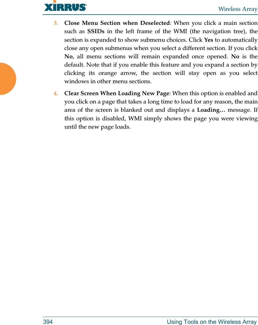 Wireless Array394 Using Tools on the Wireless Array3. Close Menu Section when Deselected: When you click a main section such as SSIDs in the left frame of the WMI (the navigation tree), the section is expanded to show submenu choices. Click Yes to automatically close any open submenus when you select a different section. If you click No, all menu sections will remain expanded once opened. No is the default. Note that if you enable this feature and you expand a section by clicking its orange arrow, the section will stay open as you select windows in other menu sections. 4. Clear Screen When Loading New Page: When this option is enabled and you click on a page that takes a long time to load for any reason, the main area of the screen is blanked out and displays a Loading&hellip; message. If this option is disabled, WMI simply shows the page you were viewing until the new page loads. 