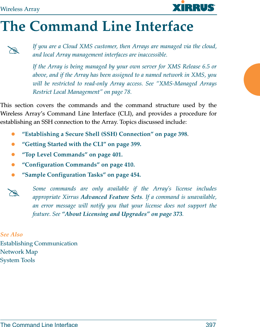 Wireless ArrayThe Command Line Interface 397The Command Line InterfaceThis section covers the commands and the command structure used by the Wireless Array&rsquo;s Command Line Interface (CLI), and provides a procedure for establishing an SSH connection to the Array. Topics discussed include: &ldquo;Establishing a Secure Shell (SSH) Connection&rdquo; on page 398.&ldquo;Getting Started with the CLI&rdquo; on page 399.&ldquo;Top Level Commands&rdquo; on page 401.&ldquo;Configuration Commands&rdquo; on page 410.&ldquo;Sample Configuration Tasks&rdquo; on page 454.See AlsoEstablishing CommunicationNetwork MapSystem ToolsIf you are a Cloud XMS customer, then Arrays are managed via the cloud, and local Array management interfaces are inaccessible. If the Array is being managed by your own server for XMS Release 6.5 or above, and if the Array has been assigned to a named network in XMS, you will be restricted to read-only Array access. See &ldquo;XMS-Managed Arrays Restrict Local Management&rdquo; on page 78.Some commands are only available if the Array&rsquo;s license includes appropriate Xirrus Advanced Feature Sets. If a command is unavailable, an error message will notify you that your license does not support the feature. See &ldquo;About Licensing and Upgrades&rdquo; on page 373.