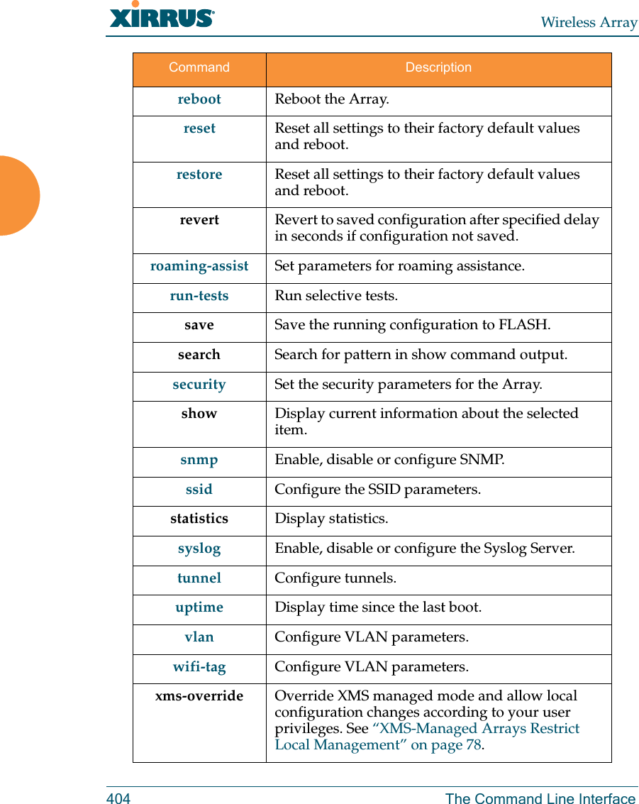 Wireless Array404 The Command Line Interfacereboot Reboot the Array.reset Reset all settings to their factory default values and reboot.restore Reset all settings to their factory default values and reboot.revert  Revert to saved configuration after specified delay in seconds if configuration not saved.roaming-assist Set parameters for roaming assistance.run-tests Run selective tests.save Save the running configuration to FLASH.search Search for pattern in show command output.security Set the security parameters for the Array.show Display current information about the selected item.snmp Enable, disable or configure SNMP.ssid Configure the SSID parameters.statistics Display statistics.syslog Enable, disable or configure the Syslog Server.tunnel Configure tunnels.uptime Display time since the last boot.vlan Configure VLAN parameters.wifi-tag Configure VLAN parameters.xms-override Override XMS managed mode and allow local configuration changes according to your user privileges. See &ldquo;XMS-Managed Arrays Restrict Local Management&rdquo; on page 78.Command Description