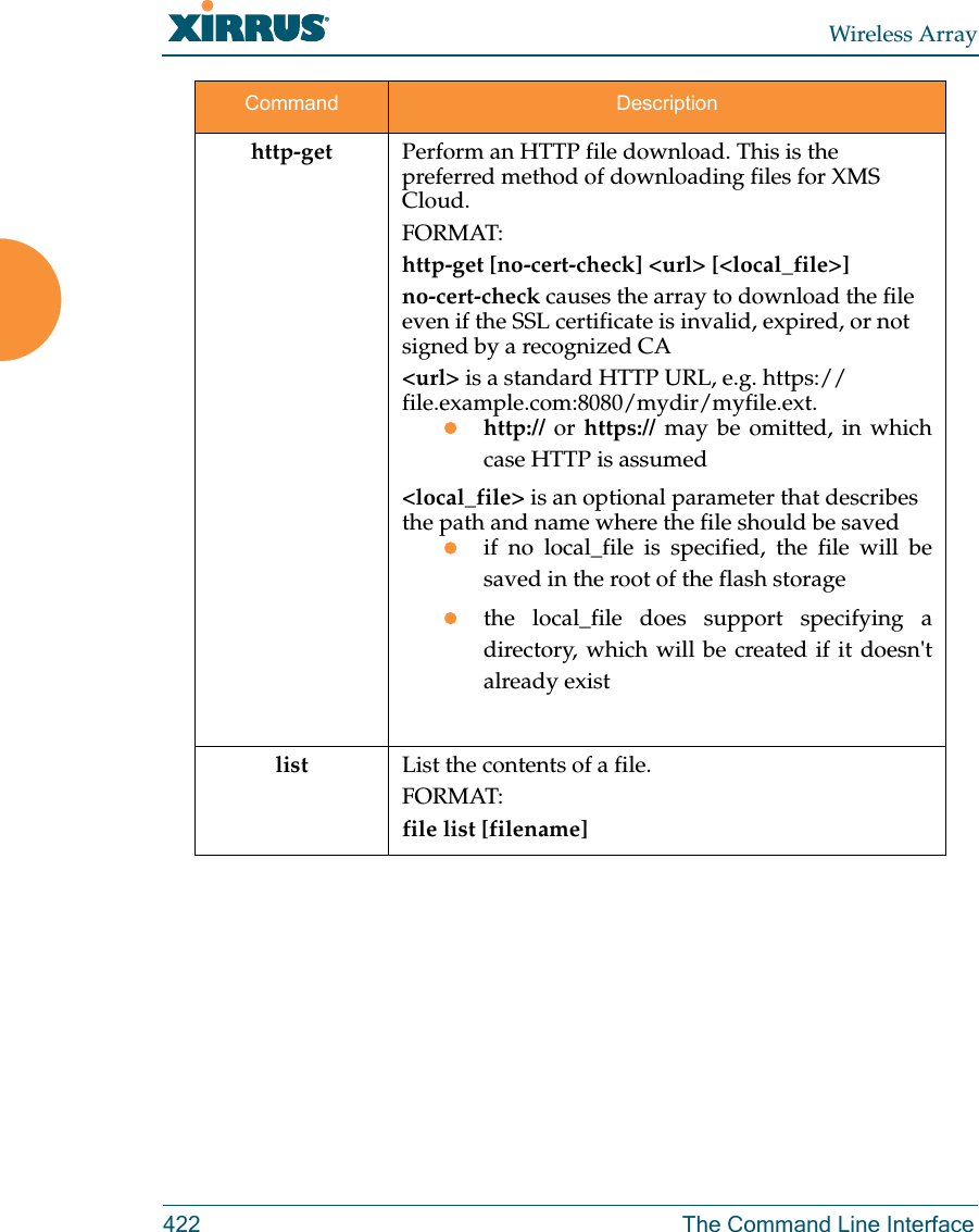 Wireless Array422 The Command Line Interfacehttp-get Perform an HTTP file download. This is the preferred method of downloading files for XMS Cloud. FORMAT:http-get [no-cert-check] <url> [<local_file>]no-cert-check causes the array to download the file even if the SSL certificate is invalid, expired, or not signed by a recognized CA<url> is a standard HTTP URL, e.g. https://file.example.com:8080/mydir/myfile.ext.http:// or https:// may be omitted, in which case HTTP is assumed<local_file> is an optional parameter that describes the path and name where the file should be savedif no local_file is specified, the file will be saved in the root of the flash storagethe local_file does support specifying a directory, which will be created if it doesn't already existlist List the contents of a file.FORMAT:file list [filename]Command Description